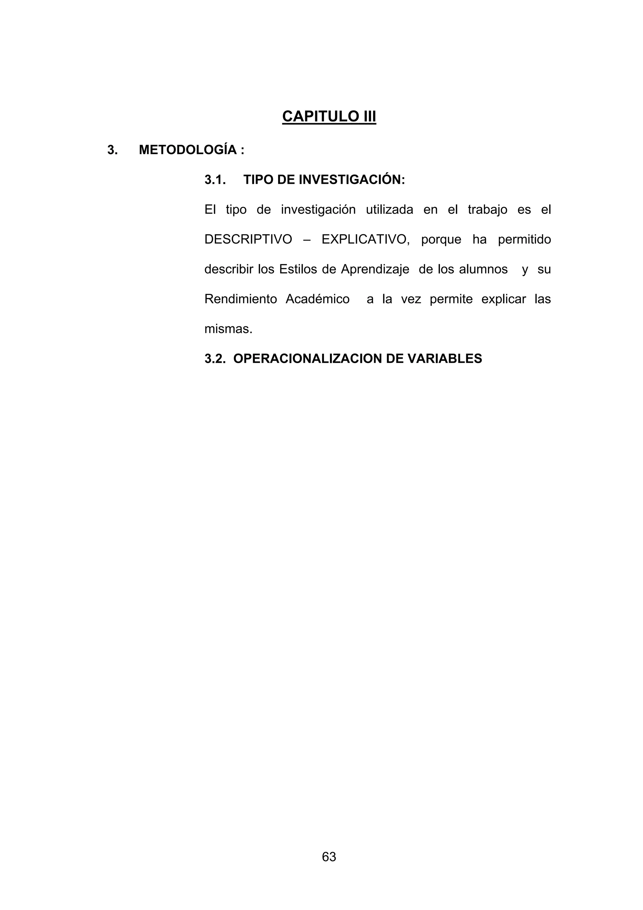 CAPITULO III

3.   METODOLOGÍA :

             3.1.   TIPO DE INVESTIGACIÓN:

             El tipo de investigación utilizada en el trabajo es el

             DESCRIPTIVO – EXPLICATIVO, porque ha permitido

             describir los Estilos de Aprendizaje de los alumnos   y su

             Rendimiento Académico      a la vez permite explicar las

             mismas.

             3.2. OPERACIONALIZACION DE VARIABLES




                                63
 