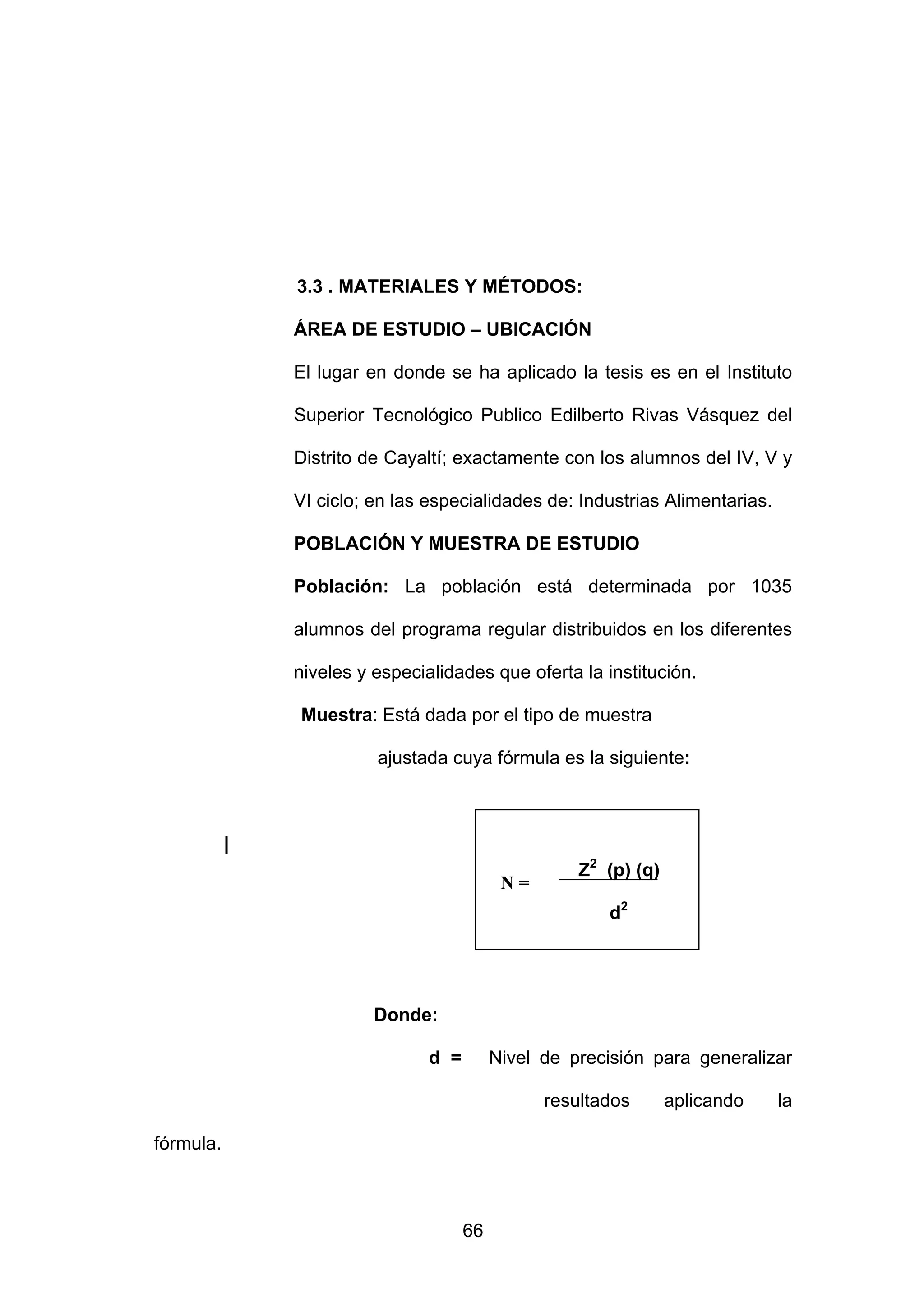 3.3 . MATERIALES Y MÉTODOS:

               ÁREA DE ESTUDIO – UBICACIÓN

               El lugar en donde se ha aplicado la tesis es en el Instituto

               Superior Tecnológico Publico Edilberto Rivas Vásquez del

               Distrito de Cayaltí; exactamente con los alumnos del IV, V y

               VI ciclo; en las especialidades de: Industrias Alimentarias.

               POBLACIÓN Y MUESTRA DE ESTUDIO

               Población: La población está determinada por 1035

               alumnos del programa regular distribuidos en los diferentes

               niveles y especialidades que oferta la institución.

               Muestra: Está dada por el tipo de muestra

                         ajustada cuya fórmula es la siguiente:



           |
                                                     Z2 (p) (q)
                                            N=
                                                        d2




                         Donde:

                                d =        Nivel de precisión para generalizar

                                                 resultados       aplicando   la

fórmula.



                                      66
 