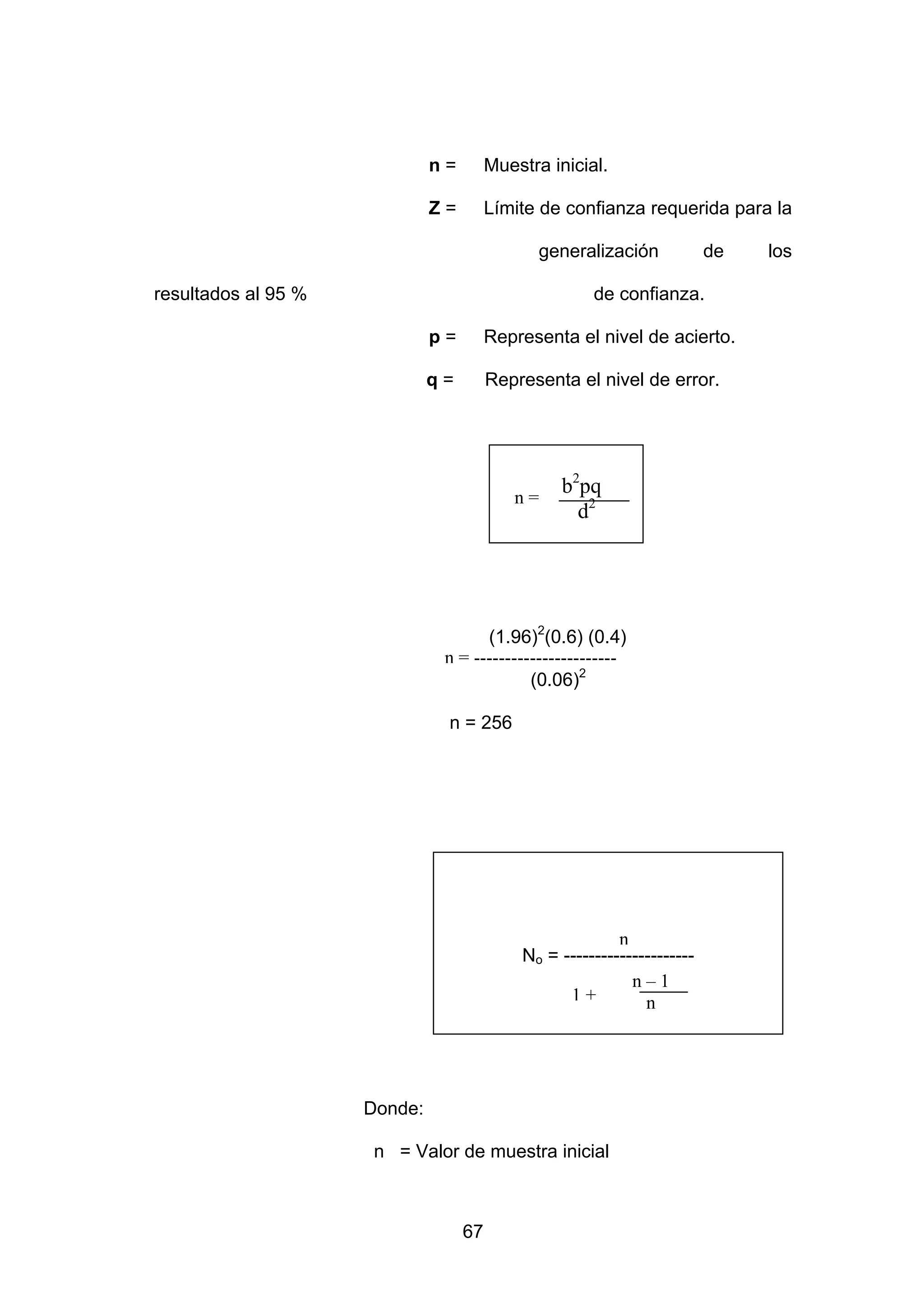 n=        Muestra inicial.

                              Z=        Límite de confianza requerida para la

                                               generalización            de   los

resultados al 95 %                                    de confianza.

                              p=        Representa el nivel de acierto.

                              q=        Representa el nivel de error.




                                           n=
                                                  b2pq
                                                    d2




                                     (1.96)2(0.6) (0.4)
                               n = -----------------------
                                            (0.06)2

                               n = 256




                                                          n
                                            No = ---------------------
                                                            n–1
                                                  1+          n




                     Donde:

                      n = Valor de muestra inicial



                                   67
 