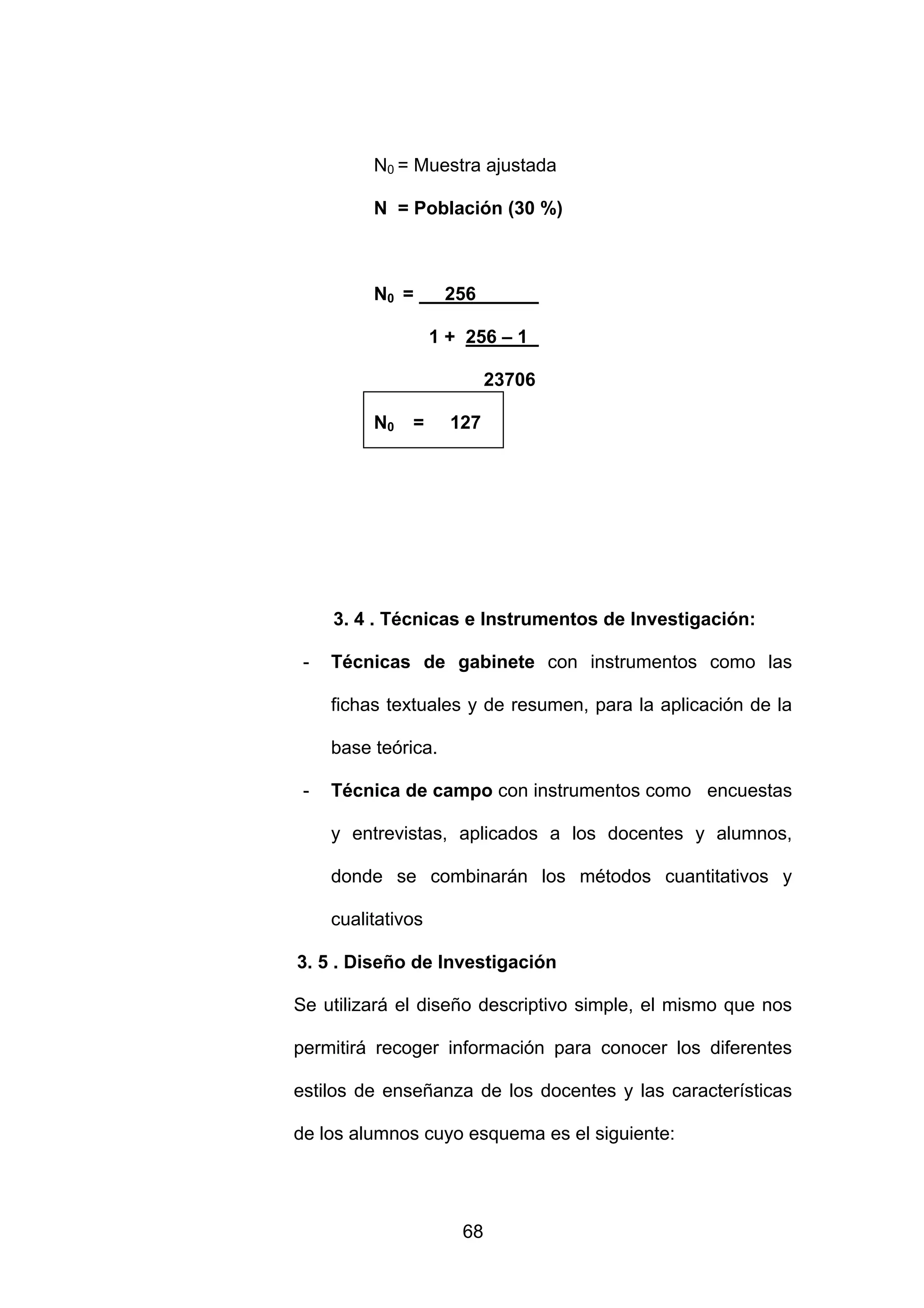 N0 = Muestra ajustada

          N = Población (30 %)



          N0 =       256

                    1 + 256 – 1

                            23706

          N0   =      127




     3. 4 . Técnicas e Instrumentos de Investigación:

 -   Técnicas de gabinete con instrumentos como las

     fichas textuales y de resumen, para la aplicación de la

     base teórica.

 -   Técnica de campo con instrumentos como encuestas

     y entrevistas, aplicados a los docentes y alumnos,

     donde se combinarán los métodos cuantitativos y

     cualitativos

3. 5 . Diseño de Investigación

Se utilizará el diseño descriptivo simple, el mismo que nos

permitirá recoger información para conocer los diferentes

estilos de enseñanza de los docentes y las características

de los alumnos cuyo esquema es el siguiente:




                       68
 