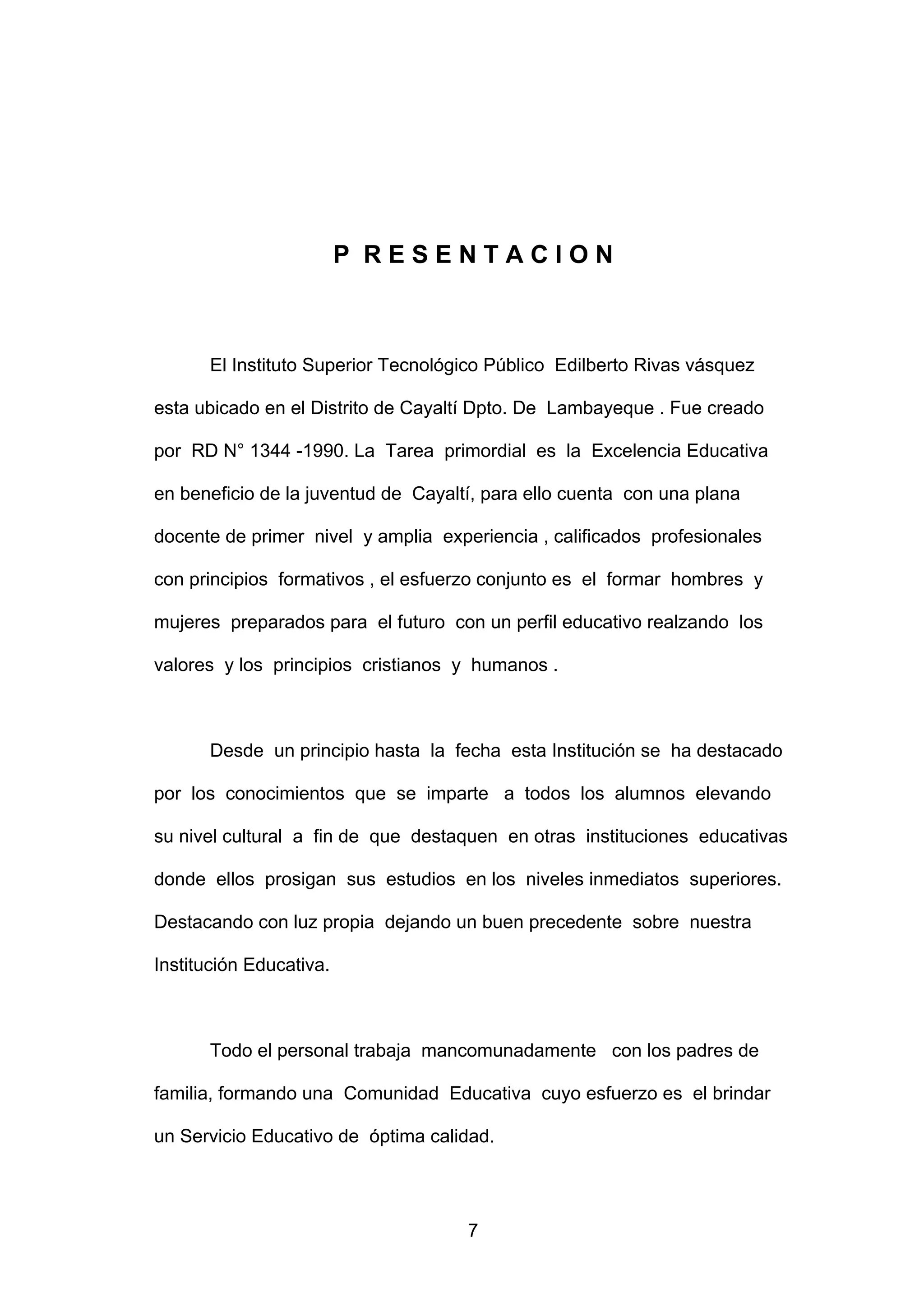 P RESENTACION



      El Instituto Superior Tecnológico Público Edilberto Rivas vásquez

esta ubicado en el Distrito de Cayaltí Dpto. De Lambayeque . Fue creado

por RD N° 1344 -1990. La Tarea primordial es la Excelencia Educativa

en beneficio de la juventud de Cayaltí, para ello cuenta con una plana

docente de primer nivel y amplia experiencia , calificados profesionales

con principios formativos , el esfuerzo conjunto es el formar hombres y

mujeres preparados para el futuro con un perfil educativo realzando los

valores y los principios cristianos y humanos .



      Desde un principio hasta la fecha esta Institución se ha destacado

por los conocimientos que se imparte a todos los alumnos elevando

su nivel cultural a fin de que destaquen en otras instituciones educativas

donde ellos prosigan sus estudios en los niveles inmediatos superiores.

Destacando con luz propia dejando un buen precedente sobre nuestra

Institución Educativa.



      Todo el personal trabaja mancomunadamente con los padres de

familia, formando una Comunidad Educativa cuyo esfuerzo es el brindar

un Servicio Educativo de óptima calidad.




                                     7
 