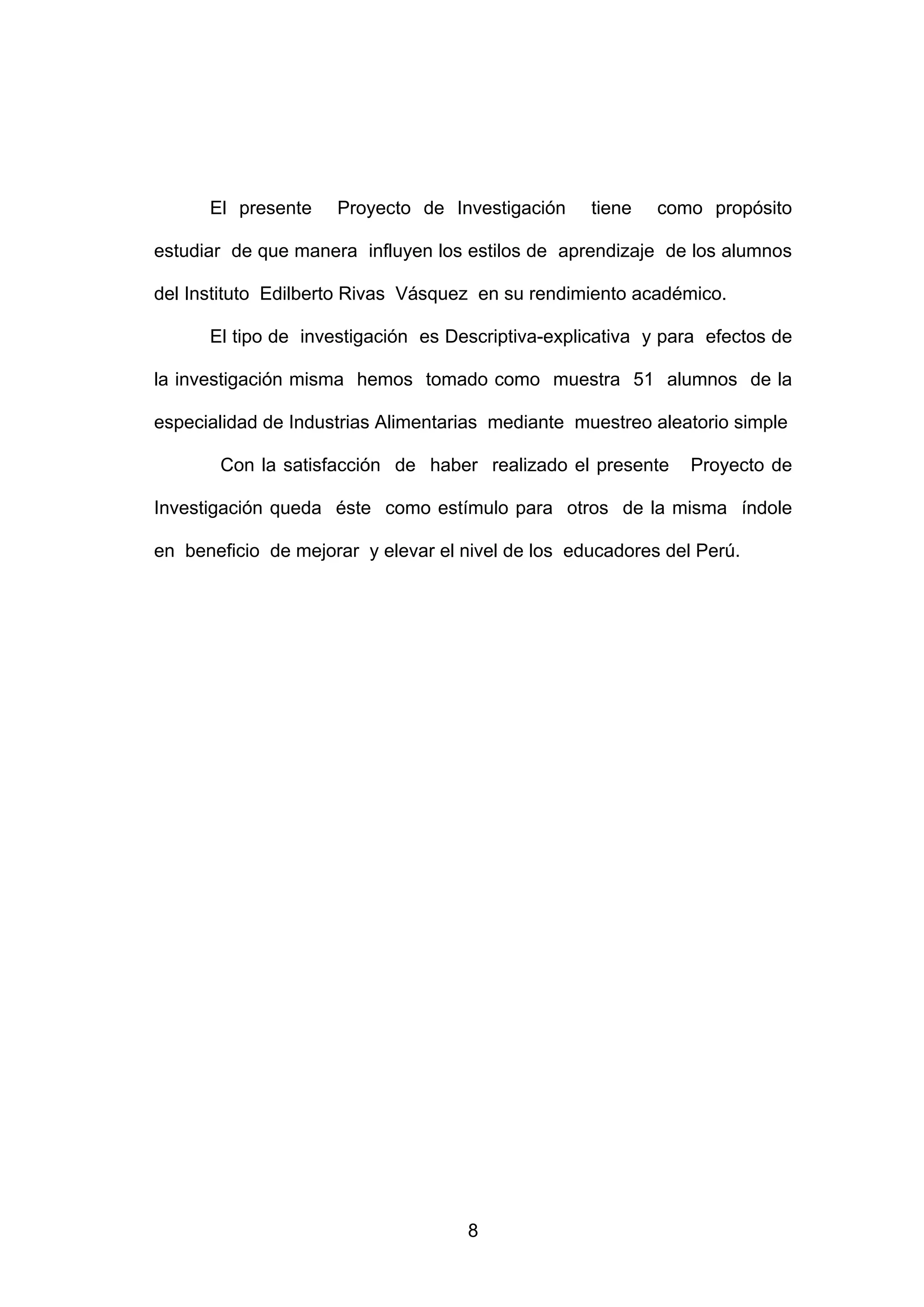 El presente    Proyecto de Investigación     tiene   como propósito

estudiar de que manera influyen los estilos de aprendizaje de los alumnos

del Instituto Edilberto Rivas Vásquez en su rendimiento académico.

      El tipo de investigación es Descriptiva-explicativa y para efectos de

la investigación misma hemos tomado como muestra 51 alumnos de la

especialidad de Industrias Alimentarias mediante muestreo aleatorio simple

       Con la satisfacción de haber realizado el presente      Proyecto de

Investigación queda éste como estímulo para otros de la misma índole

en beneficio de mejorar y elevar el nivel de los educadores del Perú.




                                    8
 