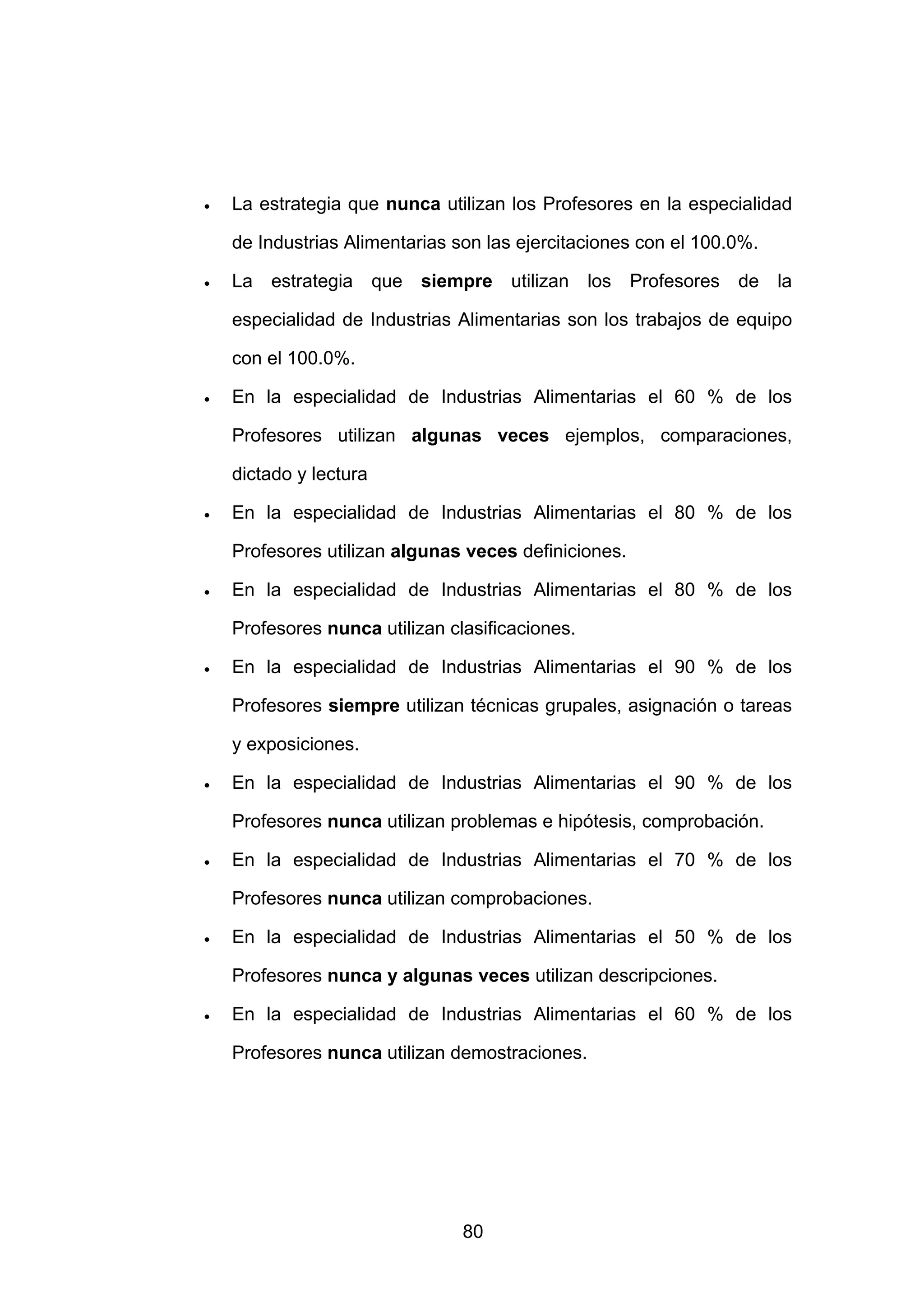 •   La estrategia que nunca utilizan los Profesores en la especialidad

    de Industrias Alimentarias son las ejercitaciones con el 100.0%.

•   La estrategia que siempre utilizan los Profesores de la

    especialidad de Industrias Alimentarias son los trabajos de equipo

    con el 100.0%.

•   En la especialidad de Industrias Alimentarias el 60 % de los

    Profesores utilizan algunas veces ejemplos, comparaciones,

    dictado y lectura

•   En la especialidad de Industrias Alimentarias el 80 % de los

    Profesores utilizan algunas veces definiciones.

•   En la especialidad de Industrias Alimentarias el 80 % de los

    Profesores nunca utilizan clasificaciones.

•   En la especialidad de Industrias Alimentarias el 90 % de los

    Profesores siempre utilizan técnicas grupales, asignación o tareas

    y exposiciones.

•   En la especialidad de Industrias Alimentarias el 90 % de los

    Profesores nunca utilizan problemas e hipótesis, comprobación.

•   En la especialidad de Industrias Alimentarias el 70 % de los

    Profesores nunca utilizan comprobaciones.

•   En la especialidad de Industrias Alimentarias el 50 % de los

    Profesores nunca y algunas veces utilizan descripciones.

•   En la especialidad de Industrias Alimentarias el 60 % de los

    Profesores nunca utilizan demostraciones.




                                80
 