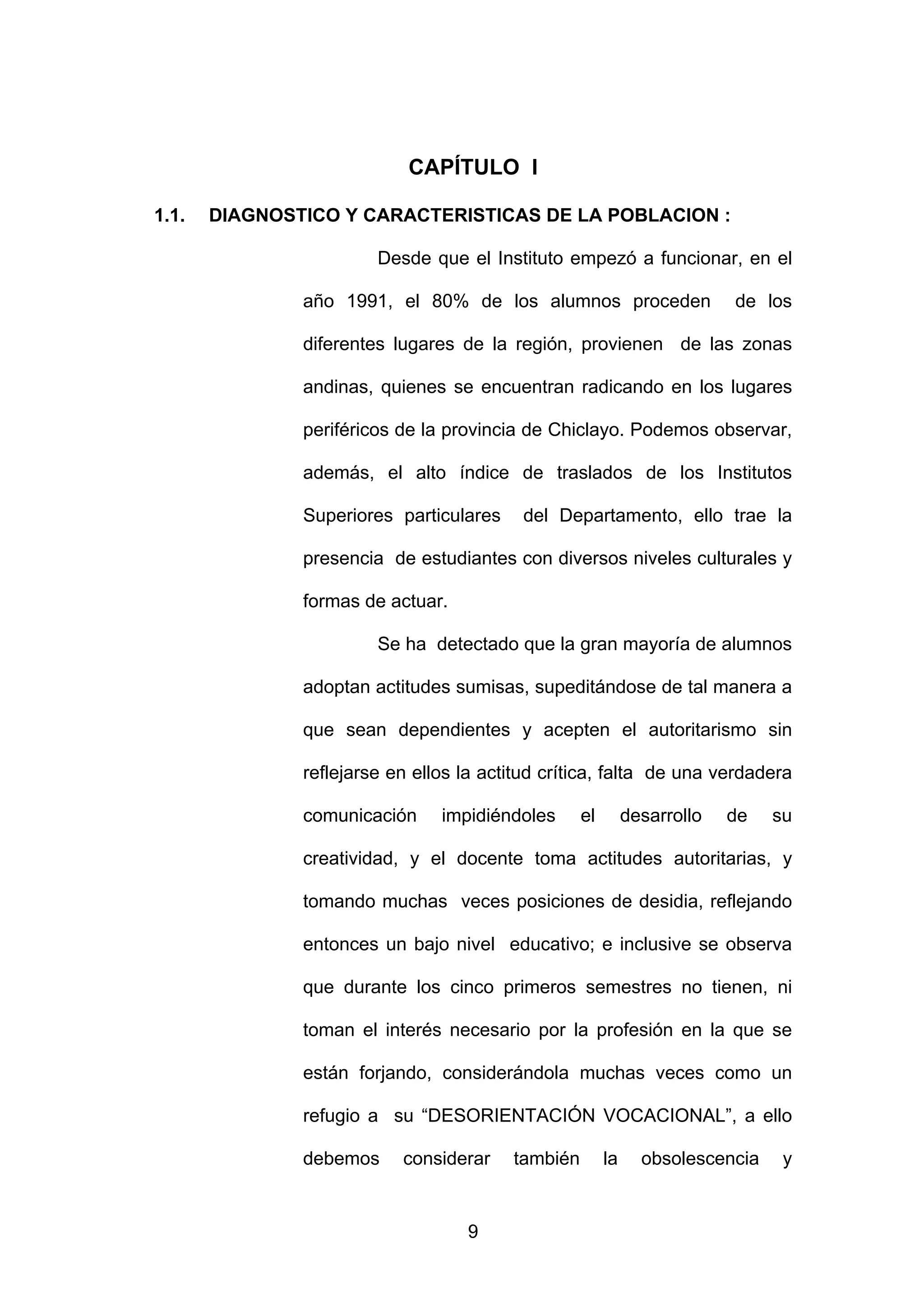 CAPÍTULO I

1.1.   DIAGNOSTICO Y CARACTERISTICAS DE LA POBLACION :

                        Desde que el Instituto empezó a funcionar, en el

               año 1991, el 80% de los alumnos proceden                   de los

               diferentes lugares de la región, provienen de las zonas

               andinas, quienes se encuentran radicando en los lugares

               periféricos de la provincia de Chiclayo. Podemos observar,

               además, el alto índice de traslados de los Institutos

               Superiores particulares    del Departamento, ello trae la

               presencia de estudiantes con diversos niveles culturales y

               formas de actuar.

                        Se ha detectado que la gran mayoría de alumnos

               adoptan actitudes sumisas, supeditándose de tal manera a

               que sean dependientes y acepten el autoritarismo sin

               reflejarse en ellos la actitud crítica, falta de una verdadera

               comunicación     impidiéndoles      el        desarrollo   de   su

               creatividad, y el docente toma actitudes autoritarias, y

               tomando muchas veces posiciones de desidia, reflejando

               entonces un bajo nivel educativo; e inclusive se observa

               que durante los cinco primeros semestres no tienen, ni

               toman el interés necesario por la profesión en la que se

               están forjando, considerándola muchas veces como un

               refugio a su “DESORIENTACIÓN VOCACIONAL”, a ello

               debemos     considerar    también        la     obsolescencia    y


                                   9
 