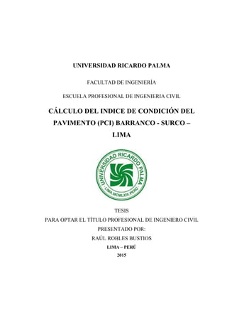 UNIVERSIDAD RICARDO PALMA
FACULTAD DE INGENIERÍA
ESCUELA PROFESIONAL DE INGENIERIA CIVIL
CÁLCULO DEL INDICE DE CONDICIÓN DEL
PAVIMENTO (PCI) BARRANCO - SURCO –
LIMA
TESIS
PARA OPTAR EL TÍTULO PROFESIONAL DE INGENIERO CIVIL
PRESENTADO POR:
RAÚL ROBLES BUSTIOS
LIMA – PERÚ
2015
 