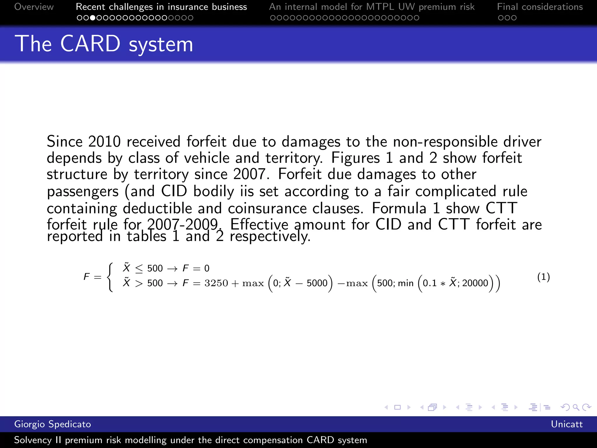 Overview     Recent challenges in insurance business   An internal model for MTPL UW premium risk   Final considerations



The CARD system



       Since 2010 received forfeit due to damages to the non-responsible driver
       depends by class of vehicle and territory. Figures 1 and 2 show forfeit
       structure by territory since 2007. Forfeit due damages to other
       passengers (and CID bodily iis set according to a fair complicated rule
       containing deductible and coinsurance clauses. Formula 1 show CTT
       forfeit rule for 2007-2009. Eﬀective amount for CID and CTT forfeit are
       reported in tables 1 and 2 respectively.
                       ˜
                       X ≤ 500 → F = 0
               F =     ˜                           ˜                            ˜                            (1)
                       X > 500 → F = 3250 + max 0; X − 5000 −max 500; min 0.1 ∗ X ; 20000




Giorgio Spedicato                                                                                                  Unicatt
Solvency II premium risk modelling under the direct compensation CARD system
 