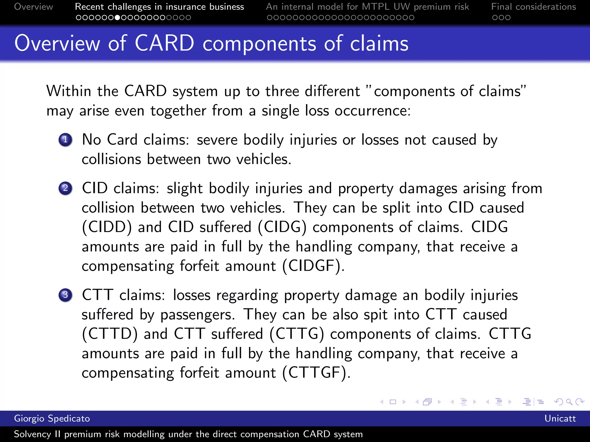 Overview       Recent challenges in insurance business   An internal model for MTPL UW premium risk   Final considerations



Overview of CARD components of claims
       Within the CARD system up to three diﬀerent ”components of claims”
       may arise even together from a single loss occurrence:
           1    No Card claims: severe bodily injuries or losses not caused by
                collisions between two vehicles.
           2    CID claims: slight bodily injuries and property damages arising from
                collision between two vehicles. They can be split into CID caused
                (CIDD) and CID suﬀered (CIDG) components of claims. CIDG
                amounts are paid in full by the handling company, that receive a
                compensating forfeit amount (CIDGF).
           3    CTT claims: losses regarding property damage an bodily injuries
                suﬀered by passengers. They can be also spit into CTT caused
                (CTTD) and CTT suﬀered (CTTG) components of claims. CTTG
                amounts are paid in full by the handling company, that receive a
                compensating forfeit amount (CTTGF).

Giorgio Spedicato                                                                                                 Unicatt
Solvency II premium risk modelling under the direct compensation CARD system
 