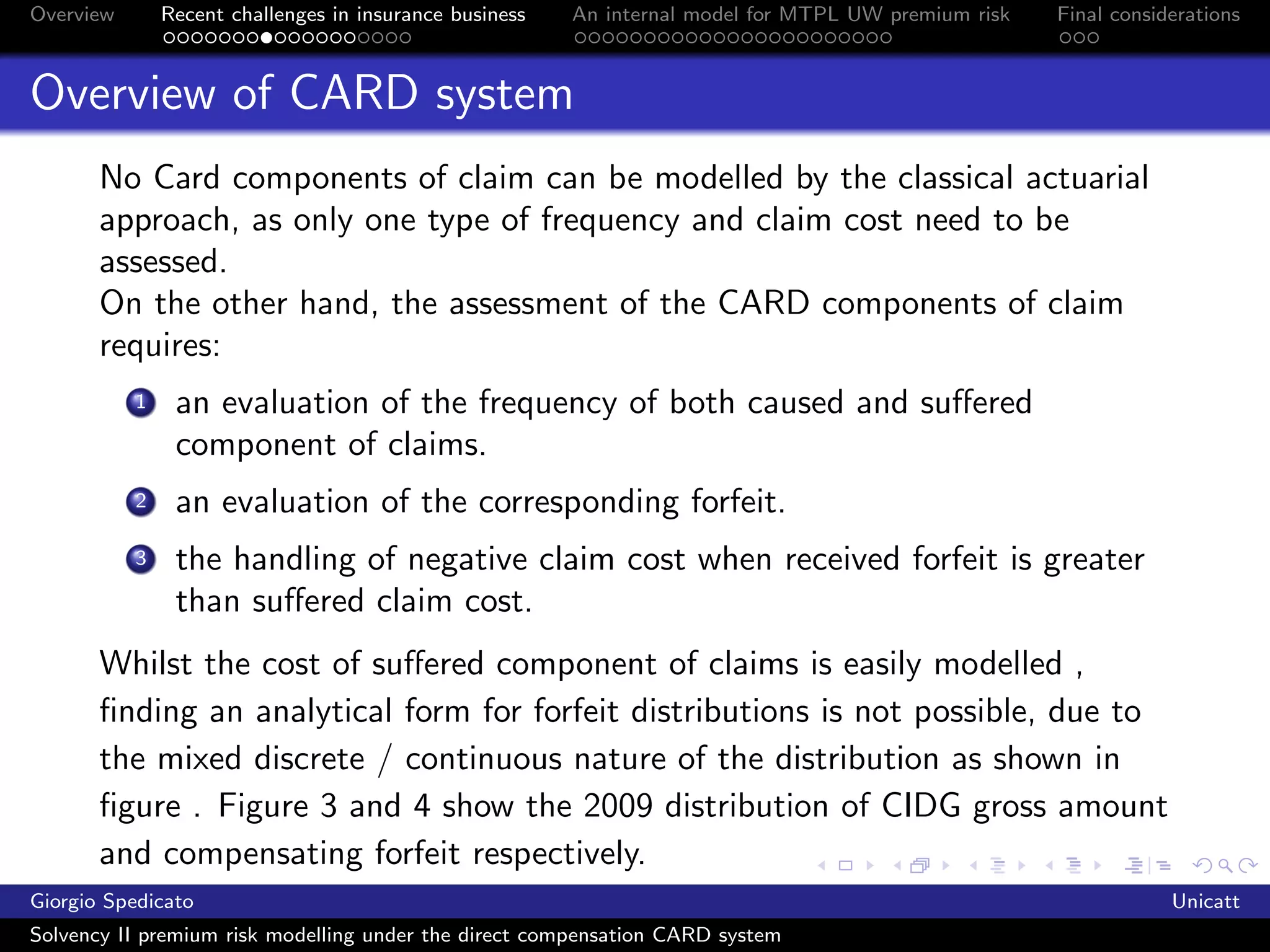 Overview       Recent challenges in insurance business   An internal model for MTPL UW premium risk   Final considerations



Overview of CARD system
       No Card components of claim can be modelled by the classical actuarial
       approach, as only one type of frequency and claim cost need to be
       assessed.
       On the other hand, the assessment of the CARD components of claim
       requires:
           1    an evaluation of the frequency of both caused and suﬀered
                component of claims.
           2    an evaluation of the corresponding forfeit.
           3    the handling of negative claim cost when received forfeit is greater
                than suﬀered claim cost.
       Whilst the cost of suﬀered component of claims is easily modelled ,
       ﬁnding an analytical form for forfeit distributions is not possible, due to
       the mixed discrete / continuous nature of the distribution as shown in
       ﬁgure . Figure 3 and 4 show the 2009 distribution of CIDG gross amount
       and compensating forfeit respectively.
Giorgio Spedicato                                                                                                 Unicatt
Solvency II premium risk modelling under the direct compensation CARD system
 