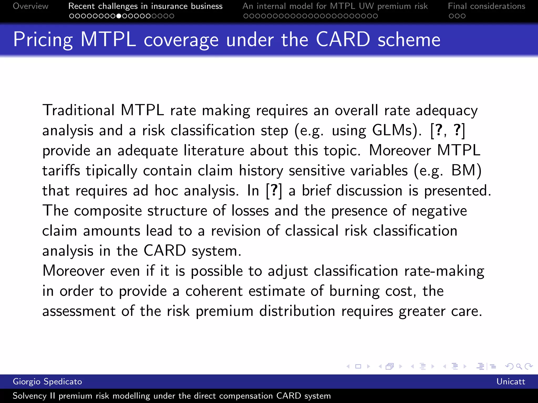Overview     Recent challenges in insurance business   An internal model for MTPL UW premium risk   Final considerations



Pricing MTPL coverage under the CARD scheme


       Traditional MTPL rate making requires an overall rate adequacy
       analysis and a risk classiﬁcation step (e.g. using GLMs). [?, ?]
       provide an adequate literature about this topic. Moreover MTPL
       tariﬀs tipically contain claim history sensitive variables (e.g. BM)
       that requires ad hoc analysis. In [?] a brief discussion is presented.
       The composite structure of losses and the presence of negative
       claim amounts lead to a revision of classical risk classiﬁcation
       analysis in the CARD system.
       Moreover even if it is possible to adjust classiﬁcation rate-making
       in order to provide a coherent estimate of burning cost, the
       assessment of the risk premium distribution requires greater care.



Giorgio Spedicato                                                                                               Unicatt
Solvency II premium risk modelling under the direct compensation CARD system
 