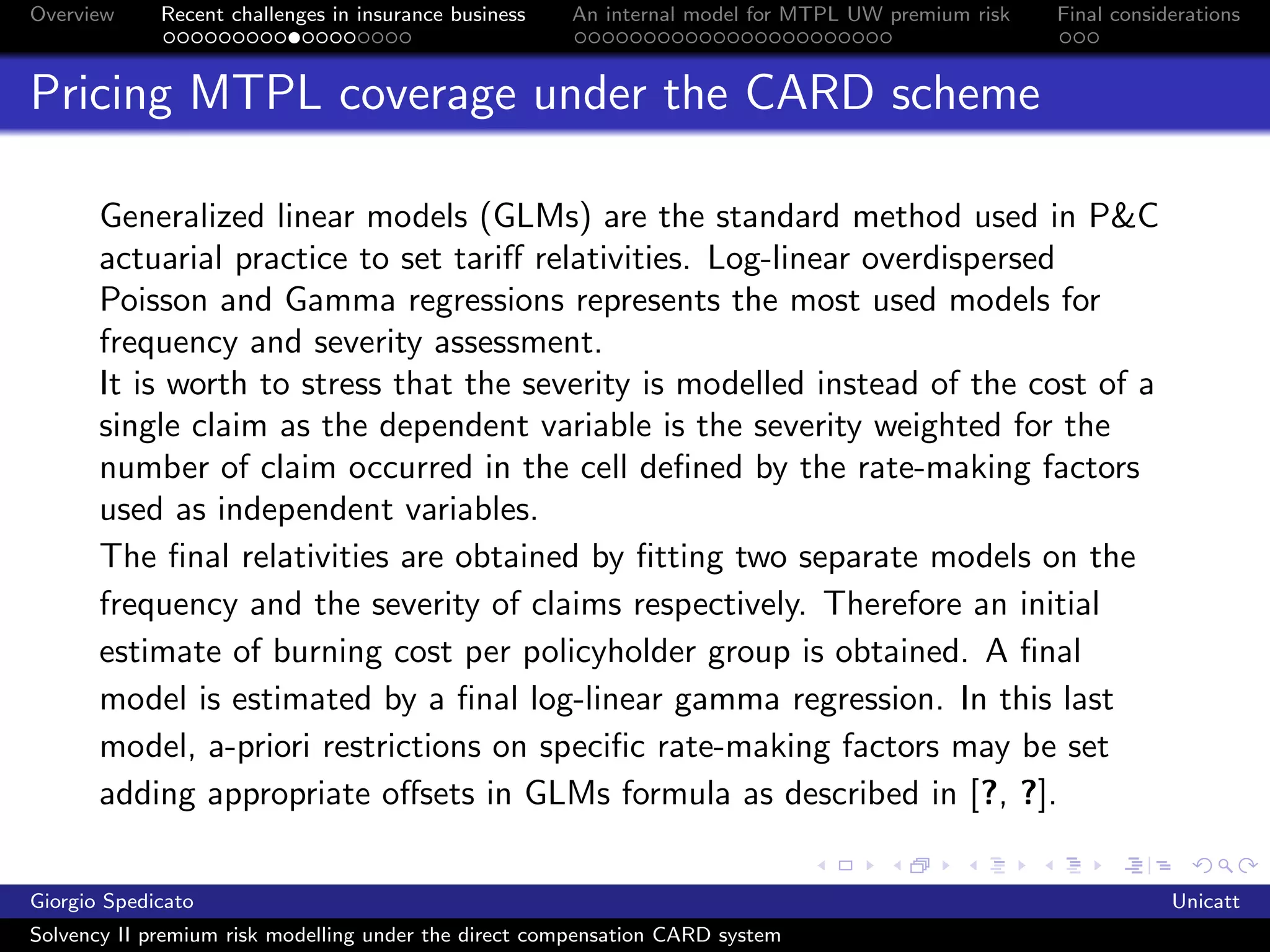 Overview     Recent challenges in insurance business   An internal model for MTPL UW premium risk   Final considerations



Pricing MTPL coverage under the CARD scheme

       Generalized linear models (GLMs) are the standard method used in P&C
       actuarial practice to set tariﬀ relativities. Log-linear overdispersed
       Poisson and Gamma regressions represents the most used models for
       frequency and severity assessment.
       It is worth to stress that the severity is modelled instead of the cost of a
       single claim as the dependent variable is the severity weighted for the
       number of claim occurred in the cell deﬁned by the rate-making factors
       used as independent variables.
       The ﬁnal relativities are obtained by ﬁtting two separate models on the
       frequency and the severity of claims respectively. Therefore an initial
       estimate of burning cost per policyholder group is obtained. A ﬁnal
       model is estimated by a ﬁnal log-linear gamma regression. In this last
       model, a-priori restrictions on speciﬁc rate-making factors may be set
       adding appropriate oﬀsets in GLMs formula as described in [?, ?].

Giorgio Spedicato                                                                                               Unicatt
Solvency II premium risk modelling under the direct compensation CARD system
 