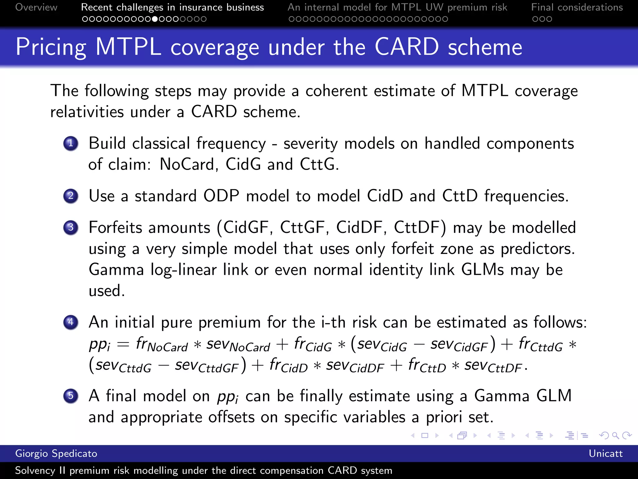Overview       Recent challenges in insurance business   An internal model for MTPL UW premium risk   Final considerations



Pricing MTPL coverage under the CARD scheme
       The following steps may provide a coherent estimate of MTPL coverage
       relativities under a CARD scheme.
           1    Build classical frequency - severity models on handled components
                of claim: NoCard, CidG and CttG.
           2    Use a standard ODP model to model CidD and CttD frequencies.
           3    Forfeits amounts (CidGF, CttGF, CidDF, CttDF) may be modelled
                using a very simple model that uses only forfeit zone as predictors.
                Gamma log-linear link or even normal identity link GLMs may be
                used.
           4    An initial pure premium for the i-th risk can be estimated as follows:
                ppi = frNoCard ∗ sevNoCard + frCidG ∗ (sevCidG − sevCidGF ) + frCttdG ∗
                (sevCttdG − sevCttdGF ) + frCidD ∗ sevCidDF + frCttD ∗ sevCttDF .
           5    A ﬁnal model on ppi can be ﬁnally estimate using a Gamma GLM
                and appropriate oﬀsets on speciﬁc variables a priori set.
Giorgio Spedicato                                                                                                 Unicatt
Solvency II premium risk modelling under the direct compensation CARD system
 