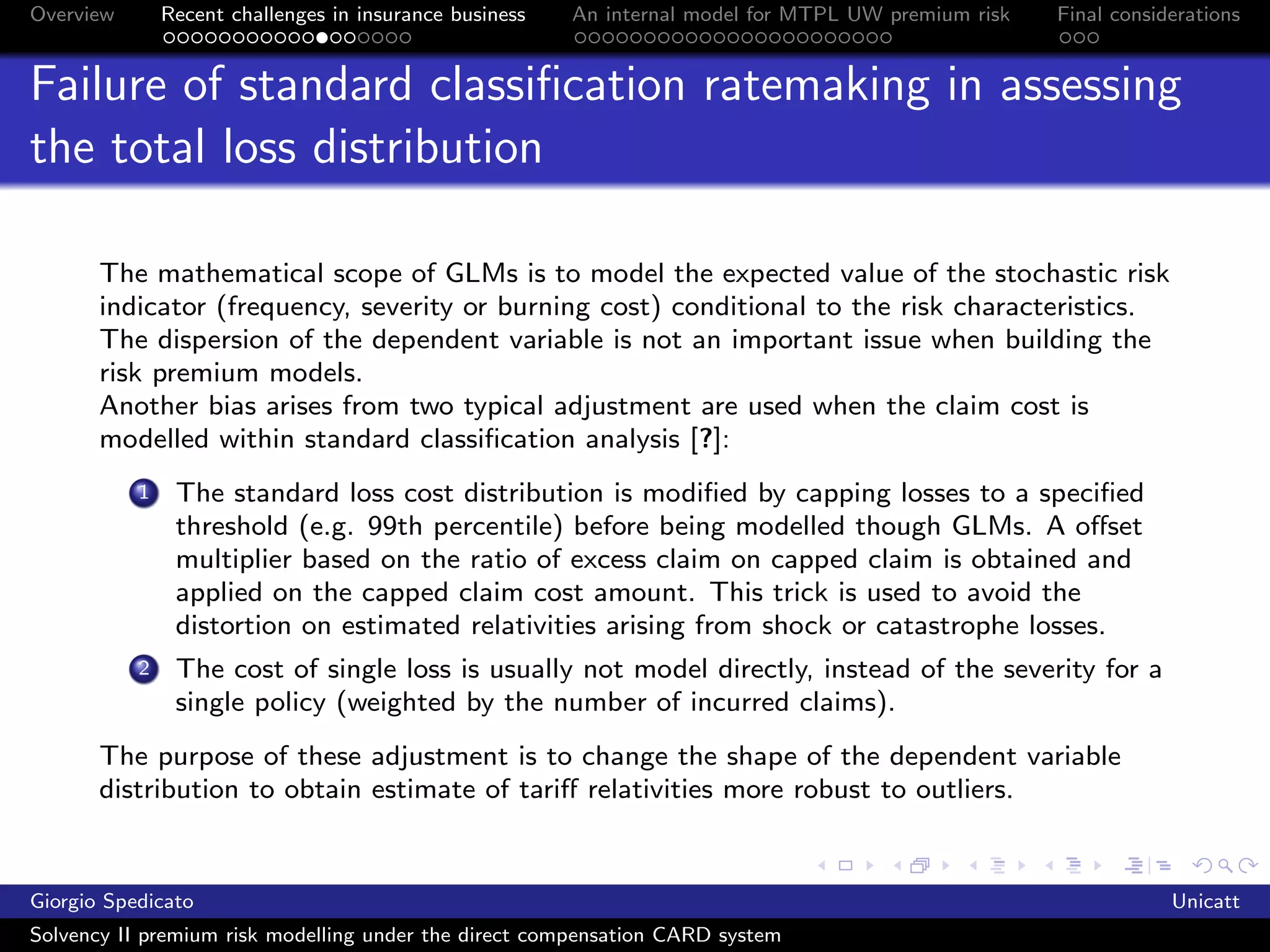 Overview       Recent challenges in insurance business   An internal model for MTPL UW premium risk   Final considerations


Failure of standard classiﬁcation ratemaking in assessing
the total loss distribution

       The mathematical scope of GLMs is to model the expected value of the stochastic risk
       indicator (frequency, severity or burning cost) conditional to the risk characteristics.
       The dispersion of the dependent variable is not an important issue when building the
       risk premium models.
       Another bias arises from two typical adjustment are used when the claim cost is
       modelled within standard classiﬁcation analysis [?]:
           1    The standard loss cost distribution is modiﬁed by capping losses to a speciﬁed
                threshold (e.g. 99th percentile) before being modelled though GLMs. A oﬀset
                multiplier based on the ratio of excess claim on capped claim is obtained and
                applied on the capped claim cost amount. This trick is used to avoid the
                distortion on estimated relativities arising from shock or catastrophe losses.
           2    The cost of single loss is usually not model directly, instead of the severity for a
                single policy (weighted by the number of incurred claims).
       The purpose of these adjustment is to change the shape of the dependent variable
       distribution to obtain estimate of tariﬀ relativities more robust to outliers.


Giorgio Spedicato                                                                                                 Unicatt
Solvency II premium risk modelling under the direct compensation CARD system
 