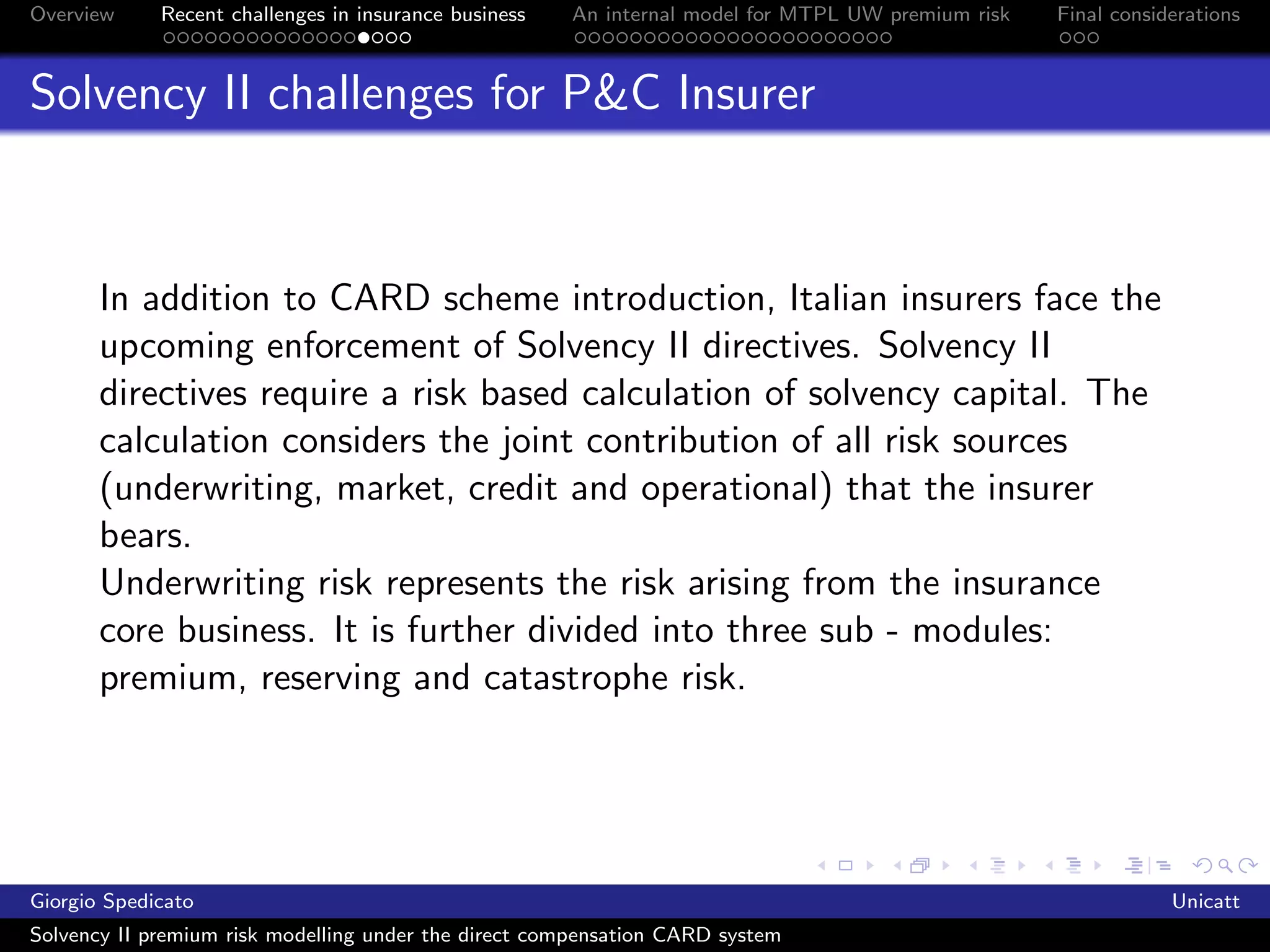 Overview     Recent challenges in insurance business   An internal model for MTPL UW premium risk   Final considerations



Solvency II challenges for P&C Insurer



       In addition to CARD scheme introduction, Italian insurers face the
       upcoming enforcement of Solvency II directives. Solvency II
       directives require a risk based calculation of solvency capital. The
       calculation considers the joint contribution of all risk sources
       (underwriting, market, credit and operational) that the insurer
       bears.
       Underwriting risk represents the risk arising from the insurance
       core business. It is further divided into three sub - modules:
       premium, reserving and catastrophe risk.




Giorgio Spedicato                                                                                               Unicatt
Solvency II premium risk modelling under the direct compensation CARD system
 