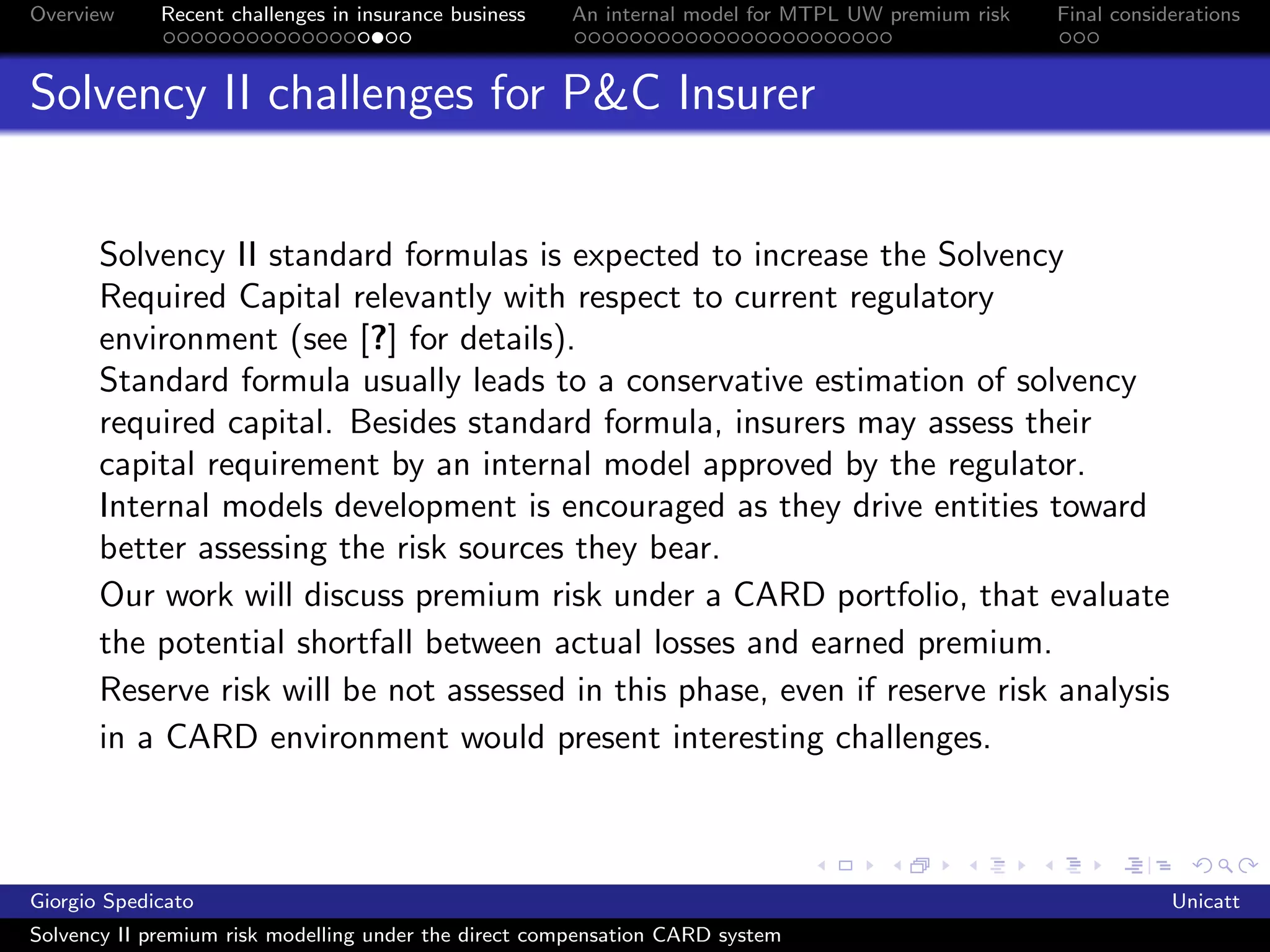 Overview     Recent challenges in insurance business   An internal model for MTPL UW premium risk   Final considerations



Solvency II challenges for P&C Insurer


       Solvency II standard formulas is expected to increase the Solvency
       Required Capital relevantly with respect to current regulatory
       environment (see [?] for details).
       Standard formula usually leads to a conservative estimation of solvency
       required capital. Besides standard formula, insurers may assess their
       capital requirement by an internal model approved by the regulator.
       Internal models development is encouraged as they drive entities toward
       better assessing the risk sources they bear.
       Our work will discuss premium risk under a CARD portfolio, that evaluate
       the potential shortfall between actual losses and earned premium.
       Reserve risk will be not assessed in this phase, even if reserve risk analysis
       in a CARD environment would present interesting challenges.



Giorgio Spedicato                                                                                               Unicatt
Solvency II premium risk modelling under the direct compensation CARD system
 