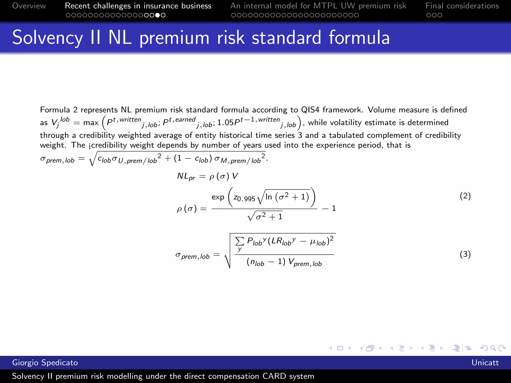 Overview      Recent challenges in insurance business          An internal model for MTPL UW premium risk               Final considerations



Solvency II NL premium risk standard formula


       Formula 2 represents NL premium risk standard formula according to QIS4 framework. Volume measure is deﬁned
       as Vj lob = max P t,written j,lob ; P t,earned j,lob ; 1.05P t−1,written j,lob , while volatility estimate is determined
       through a credibility weighted average of entity historical time series 3 and a tabulated complement of credibility
       weight. The ¡credibility weight depends by number of years used into the experience period, that is
       σprem,lob =     clob σU,prem/lob 2 + (1 − clob ) σM,prem/lob 2 .

                                               NLpr = ρ (σ) V

                                                         exp   z0.995     ln σ 2 + 1                                              (2)
                                               ρ (σ) =                                    −1
                                                                        σ2 + 1

                                                                     Plob y (LRlob y − µlob )2
                                                                 y
                                              σprem,lob =                                                                         (3)
                                                                     (nlob − 1) Vprem,lob




Giorgio Spedicato                                                                                                                       Unicatt
Solvency II premium risk modelling under the direct compensation CARD system
 