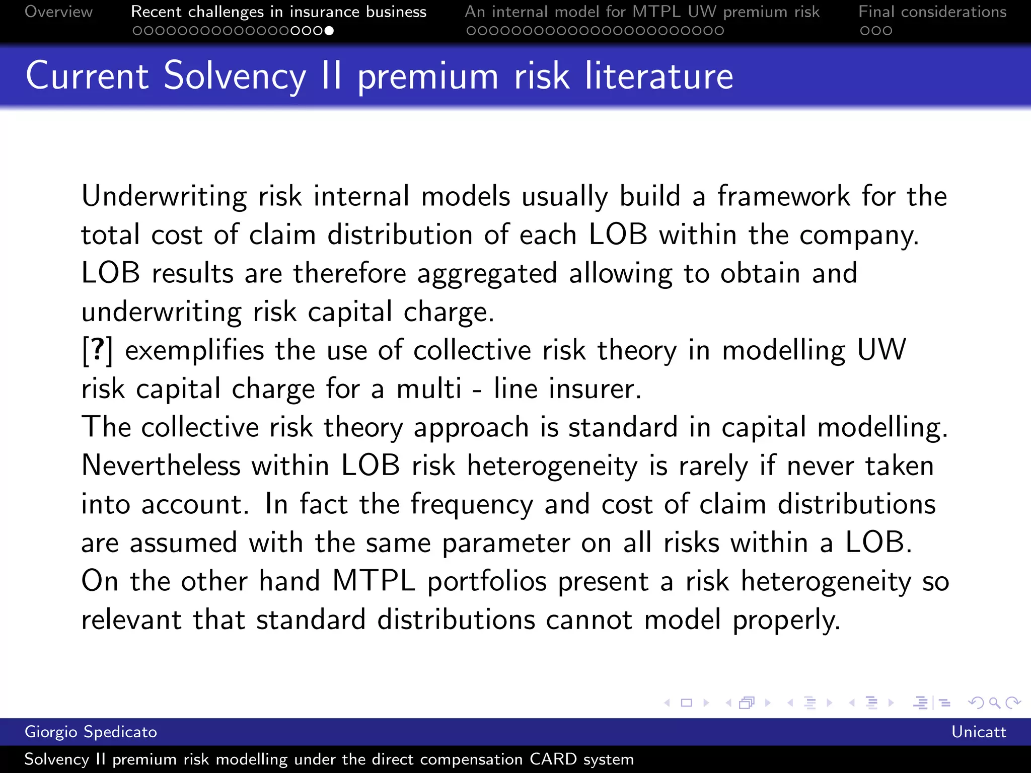 Overview     Recent challenges in insurance business   An internal model for MTPL UW premium risk   Final considerations



Current Solvency II premium risk literature

       Underwriting risk internal models usually build a framework for the
       total cost of claim distribution of each LOB within the company.
       LOB results are therefore aggregated allowing to obtain and
       underwriting risk capital charge.
       [?] exempliﬁes the use of collective risk theory in modelling UW
       risk capital charge for a multi - line insurer.
       The collective risk theory approach is standard in capital modelling.
       Nevertheless within LOB risk heterogeneity is rarely if never taken
       into account. In fact the frequency and cost of claim distributions
       are assumed with the same parameter on all risks within a LOB.
       On the other hand MTPL portfolios present a risk heterogeneity so
       relevant that standard distributions cannot model properly.


Giorgio Spedicato                                                                                               Unicatt
Solvency II premium risk modelling under the direct compensation CARD system
 