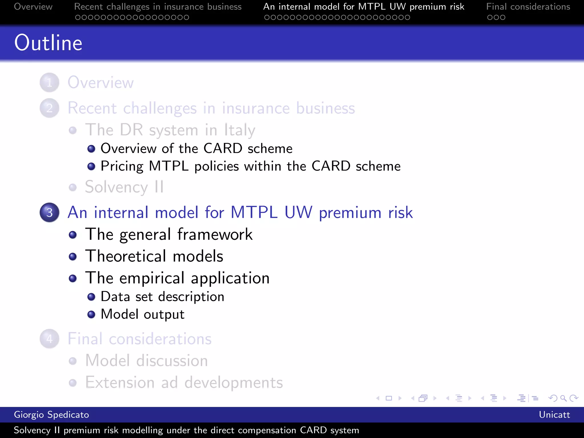 Overview     Recent challenges in insurance business   An internal model for MTPL UW premium risk   Final considerations



Outline
       1    Overview
       2    Recent challenges in insurance business
              The DR system in Italy
                    Overview of the CARD scheme
                    Pricing MTPL policies within the CARD scheme
              Solvency II
       3    An internal model for MTPL UW premium risk
              The general framework
              Theoretical models
              The empirical application
                    Data set description
                    Model output
       4    Final considerations
              Model discussion
              Extension ad developments
Giorgio Spedicato                                                                                               Unicatt
Solvency II premium risk modelling under the direct compensation CARD system
 