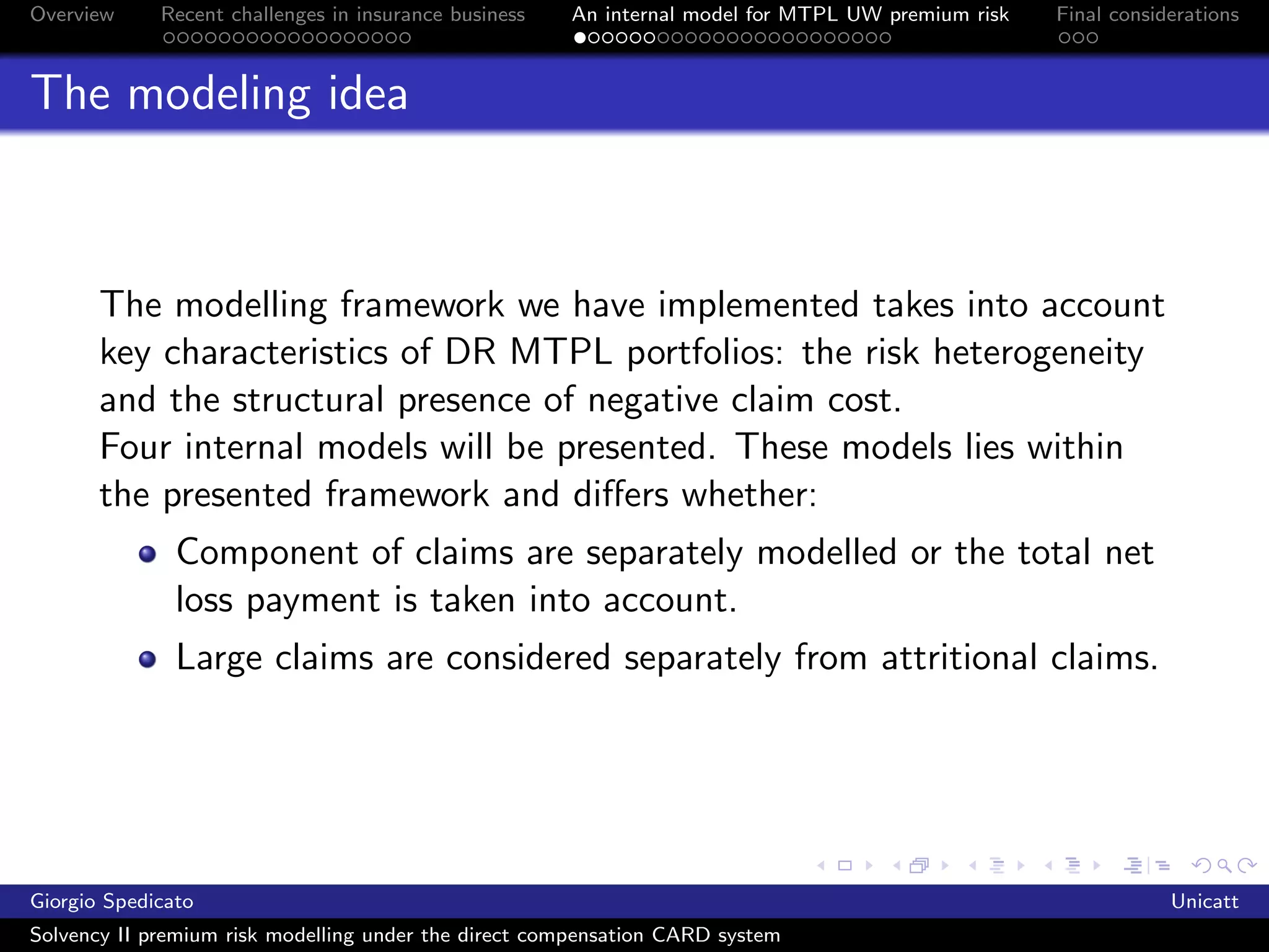 Overview     Recent challenges in insurance business   An internal model for MTPL UW premium risk   Final considerations



The modeling idea



       The modelling framework we have implemented takes into account
       key characteristics of DR MTPL portfolios: the risk heterogeneity
       and the structural presence of negative claim cost.
       Four internal models will be presented. These models lies within
       the presented framework and diﬀers whether:
               Component of claims are separately modelled or the total net
               loss payment is taken into account.
               Large claims are considered separately from attritional claims.




Giorgio Spedicato                                                                                               Unicatt
Solvency II premium risk modelling under the direct compensation CARD system
 