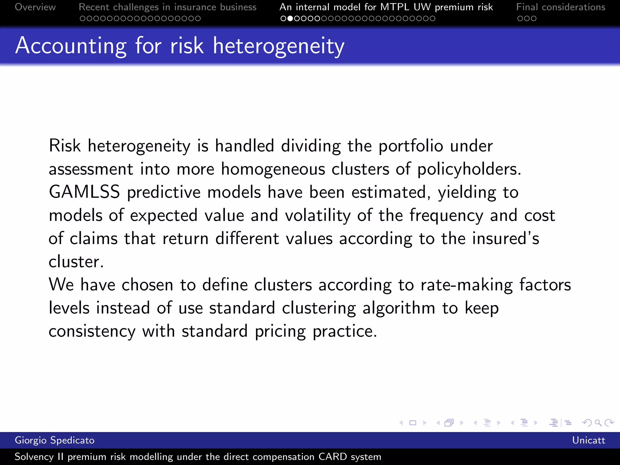 Overview     Recent challenges in insurance business   An internal model for MTPL UW premium risk   Final considerations



Accounting for risk heterogeneity



       Risk heterogeneity is handled dividing the portfolio under
       assessment into more homogeneous clusters of policyholders.
       GAMLSS predictive models have been estimated, yielding to
       models of expected value and volatility of the frequency and cost
       of claims that return diﬀerent values according to the insured’s
       cluster.
       We have chosen to deﬁne clusters according to rate-making factors
       levels instead of use standard clustering algorithm to keep
       consistency with standard pricing practice.




Giorgio Spedicato                                                                                               Unicatt
Solvency II premium risk modelling under the direct compensation CARD system
 