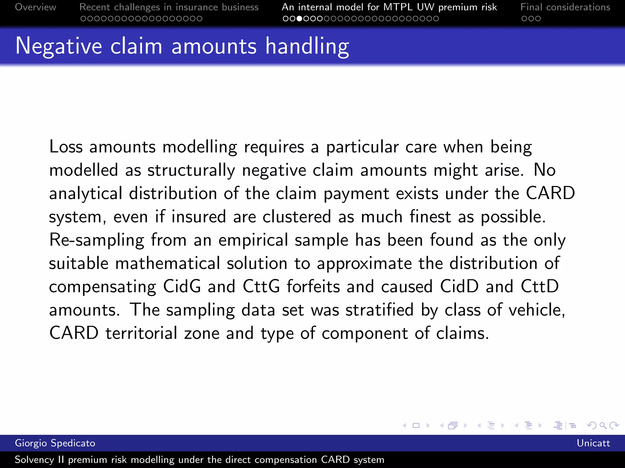 Overview     Recent challenges in insurance business   An internal model for MTPL UW premium risk   Final considerations



Negative claim amounts handling



       Loss amounts modelling requires a particular care when being
       modelled as structurally negative claim amounts might arise. No
       analytical distribution of the claim payment exists under the CARD
       system, even if insured are clustered as much ﬁnest as possible.
       Re-sampling from an empirical sample has been found as the only
       suitable mathematical solution to approximate the distribution of
       compensating CidG and CttG forfeits and caused CidD and CttD
       amounts. The sampling data set was stratiﬁed by class of vehicle,
       CARD territorial zone and type of component of claims.




Giorgio Spedicato                                                                                               Unicatt
Solvency II premium risk modelling under the direct compensation CARD system
 