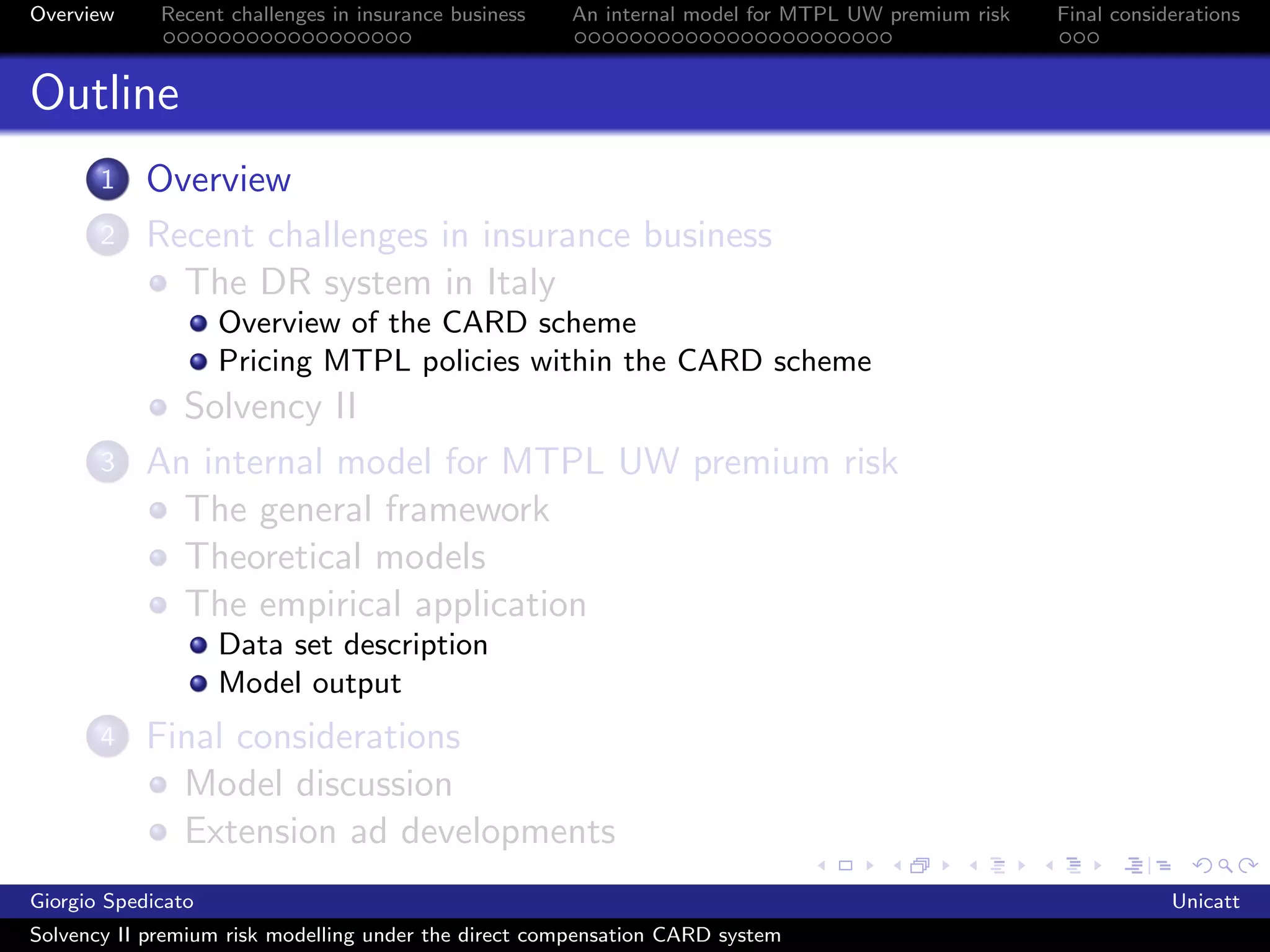 Overview     Recent challenges in insurance business   An internal model for MTPL UW premium risk   Final considerations



Outline
       1    Overview
       2    Recent challenges in insurance business
              The DR system in Italy
                    Overview of the CARD scheme
                    Pricing MTPL policies within the CARD scheme
              Solvency II
       3    An internal model for MTPL UW premium risk
              The general framework
              Theoretical models
              The empirical application
                    Data set description
                    Model output
       4    Final considerations
              Model discussion
              Extension ad developments
Giorgio Spedicato                                                                                               Unicatt
Solvency II premium risk modelling under the direct compensation CARD system
 