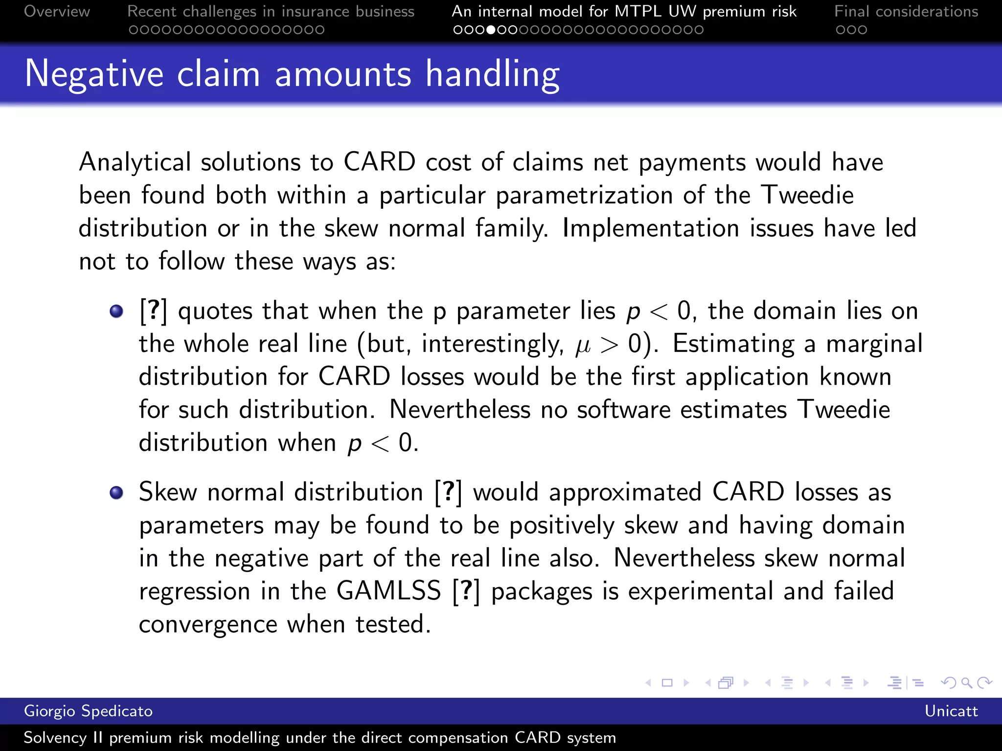 Overview     Recent challenges in insurance business   An internal model for MTPL UW premium risk   Final considerations



Negative claim amounts handling

       Analytical solutions to CARD cost of claims net payments would have
       been found both within a particular parametrization of the Tweedie
       distribution or in the skew normal family. Implementation issues have led
       not to follow these ways as:
               [?] quotes that when the p parameter lies p < 0, the domain lies on
               the whole real line (but, interestingly, µ > 0). Estimating a marginal
               distribution for CARD losses would be the ﬁrst application known
               for such distribution. Nevertheless no software estimates Tweedie
               distribution when p < 0.
               Skew normal distribution [?] would approximated CARD losses as
               parameters may be found to be positively skew and having domain
               in the negative part of the real line also. Nevertheless skew normal
               regression in the GAMLSS [?] packages is experimental and failed
               convergence when tested.


Giorgio Spedicato                                                                                               Unicatt
Solvency II premium risk modelling under the direct compensation CARD system
 