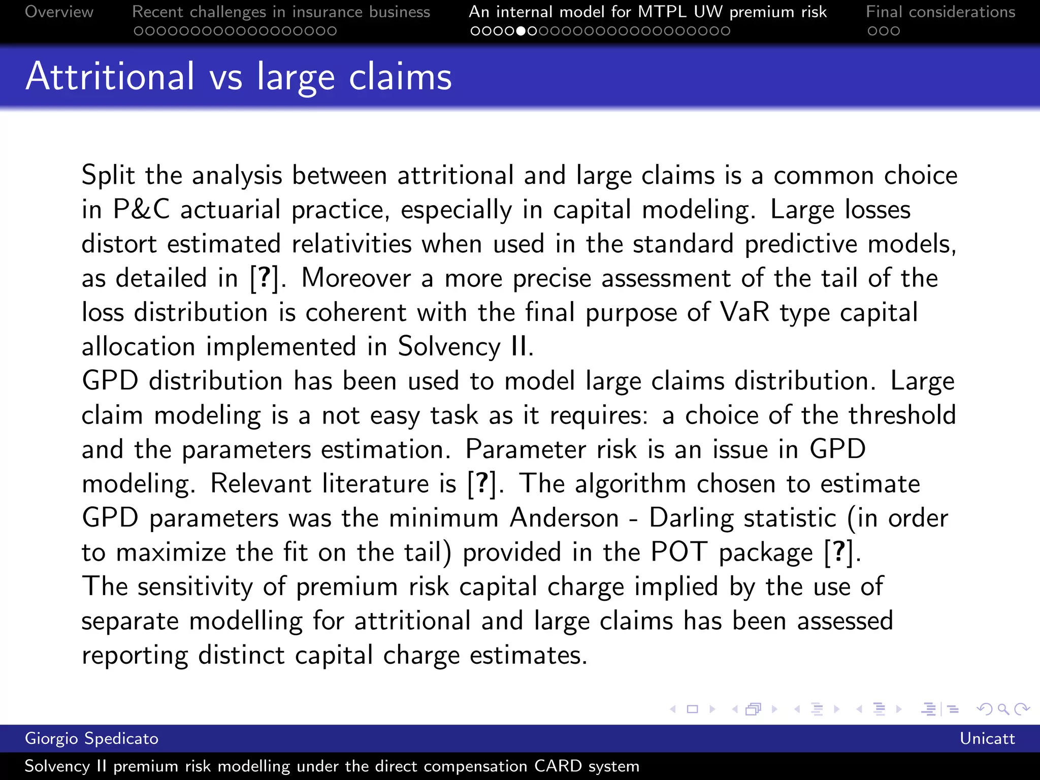 Overview     Recent challenges in insurance business   An internal model for MTPL UW premium risk   Final considerations



Attritional vs large claims

       Split the analysis between attritional and large claims is a common choice
       in P&C actuarial practice, especially in capital modeling. Large losses
       distort estimated relativities when used in the standard predictive models,
       as detailed in [?]. Moreover a more precise assessment of the tail of the
       loss distribution is coherent with the ﬁnal purpose of VaR type capital
       allocation implemented in Solvency II.
       GPD distribution has been used to model large claims distribution. Large
       claim modeling is a not easy task as it requires: a choice of the threshold
       and the parameters estimation. Parameter risk is an issue in GPD
       modeling. Relevant literature is [?]. The algorithm chosen to estimate
       GPD parameters was the minimum Anderson - Darling statistic (in order
       to maximize the ﬁt on the tail) provided in the POT package [?].
       The sensitivity of premium risk capital charge implied by the use of
       separate modelling for attritional and large claims has been assessed
       reporting distinct capital charge estimates.

Giorgio Spedicato                                                                                               Unicatt
Solvency II premium risk modelling under the direct compensation CARD system
 