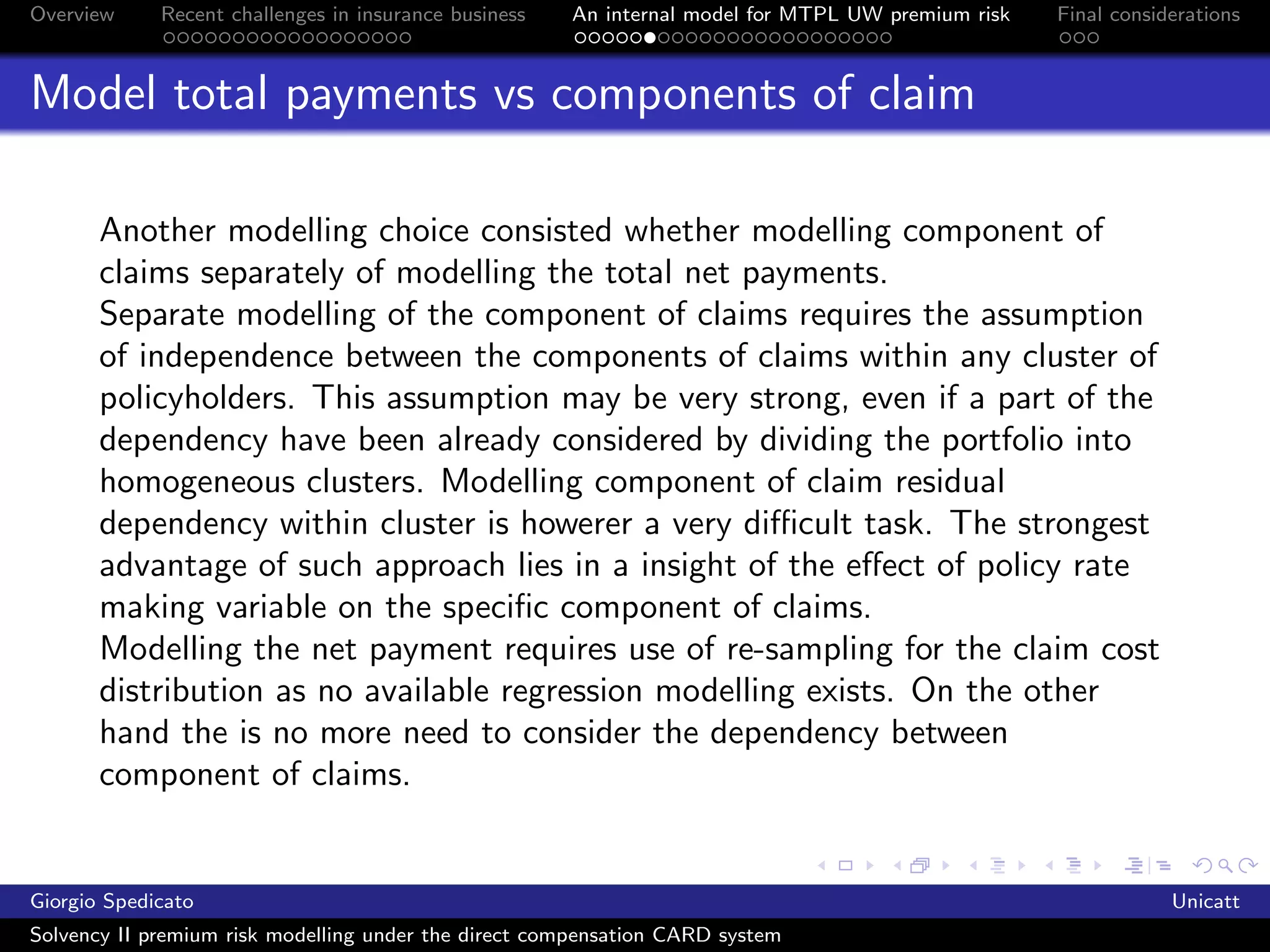 Overview     Recent challenges in insurance business   An internal model for MTPL UW premium risk   Final considerations



Model total payments vs components of claim

       Another modelling choice consisted whether modelling component of
       claims separately of modelling the total net payments.
       Separate modelling of the component of claims requires the assumption
       of independence between the components of claims within any cluster of
       policyholders. This assumption may be very strong, even if a part of the
       dependency have been already considered by dividing the portfolio into
       homogeneous clusters. Modelling component of claim residual
       dependency within cluster is howerer a very diﬃcult task. The strongest
       advantage of such approach lies in a insight of the eﬀect of policy rate
       making variable on the speciﬁc component of claims.
       Modelling the net payment requires use of re-sampling for the claim cost
       distribution as no available regression modelling exists. On the other
       hand the is no more need to consider the dependency between
       component of claims.


Giorgio Spedicato                                                                                               Unicatt
Solvency II premium risk modelling under the direct compensation CARD system
 