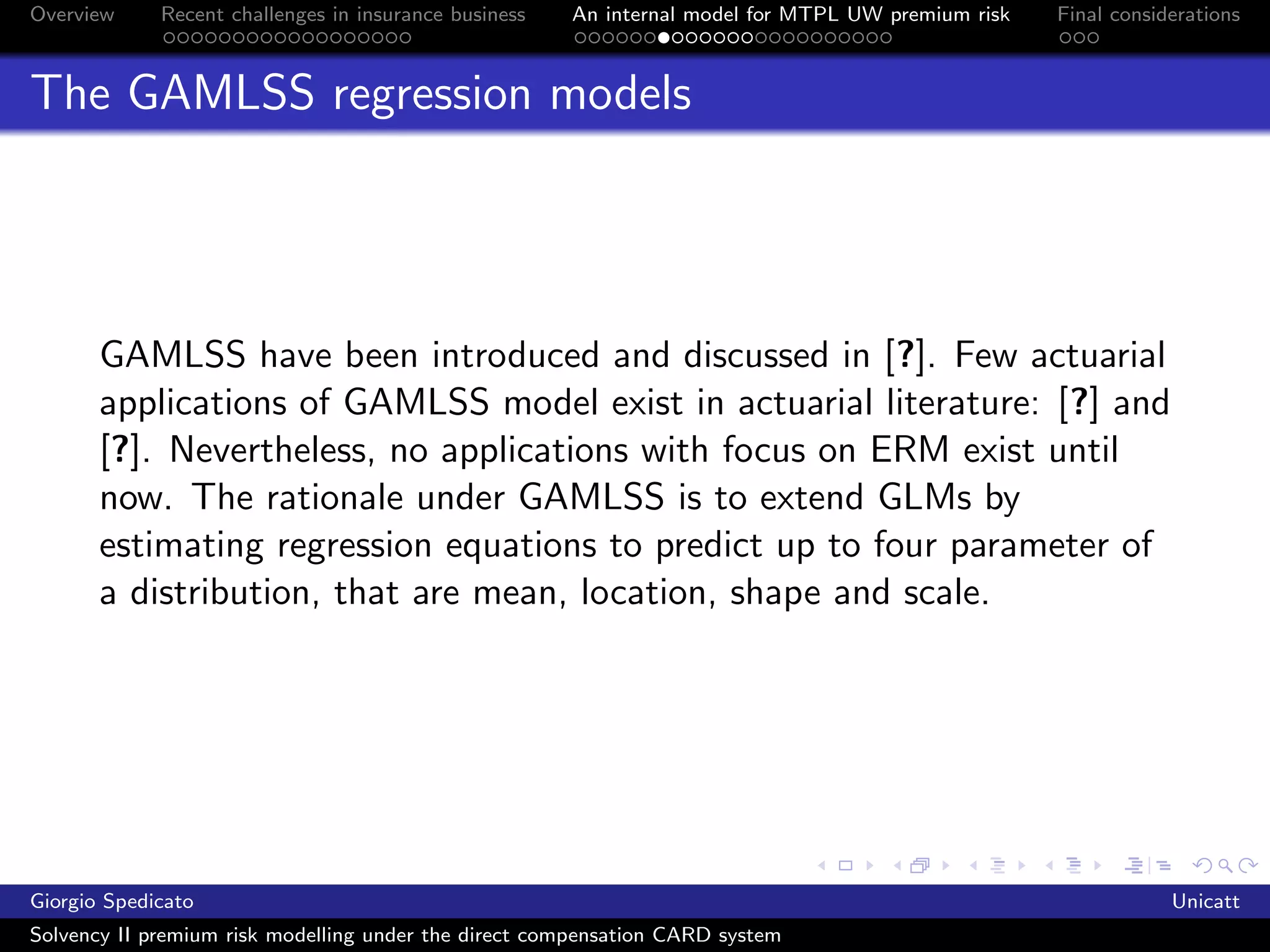 Overview     Recent challenges in insurance business   An internal model for MTPL UW premium risk   Final considerations



The GAMLSS regression models




       GAMLSS have been introduced and discussed in [?]. Few actuarial
       applications of GAMLSS model exist in actuarial literature: [?] and
       [?]. Nevertheless, no applications with focus on ERM exist until
       now. The rationale under GAMLSS is to extend GLMs by
       estimating regression equations to predict up to four parameter of
       a distribution, that are mean, location, shape and scale.




Giorgio Spedicato                                                                                               Unicatt
Solvency II premium risk modelling under the direct compensation CARD system
 