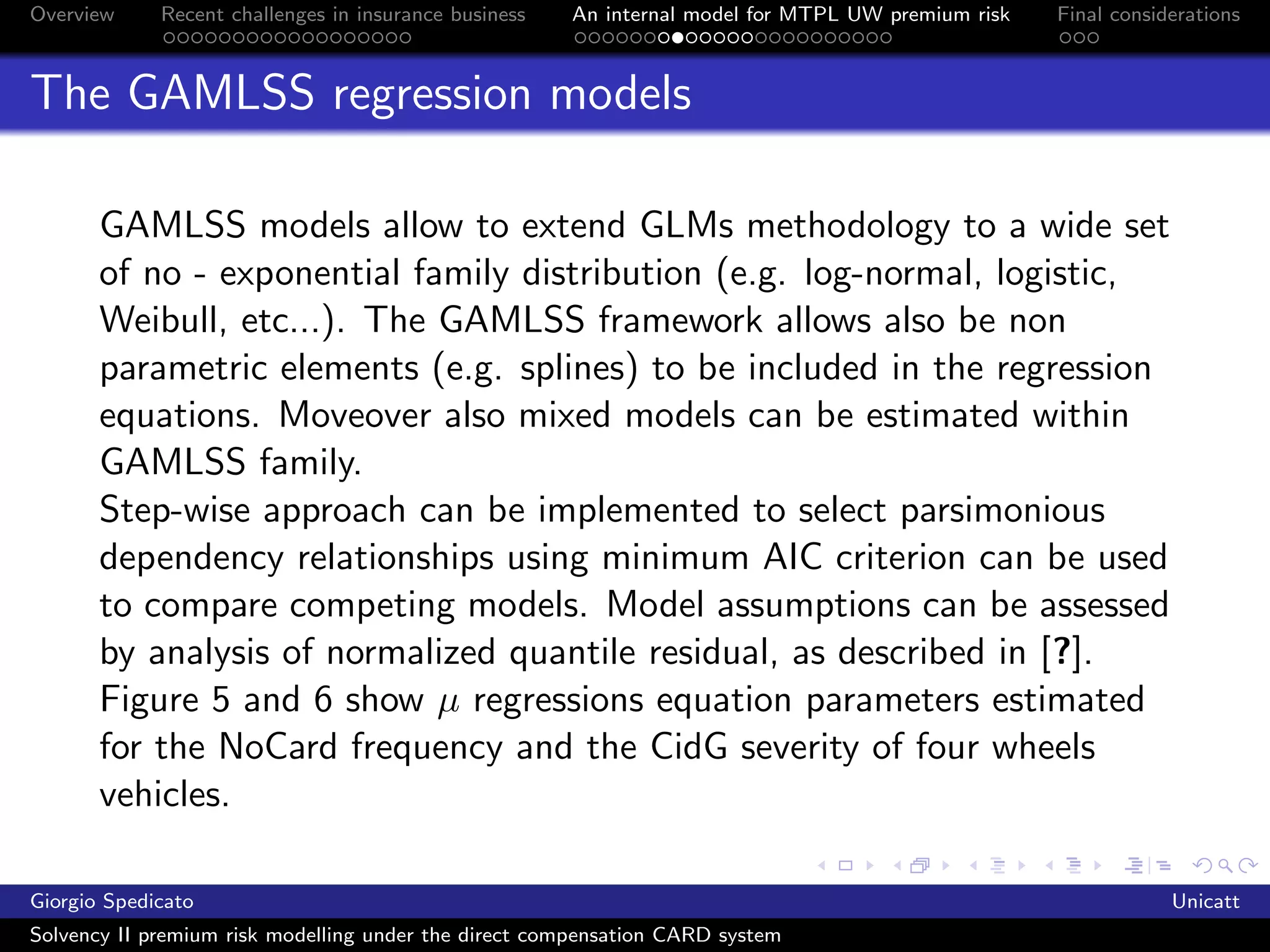 Overview     Recent challenges in insurance business   An internal model for MTPL UW premium risk   Final considerations



The GAMLSS regression models

       GAMLSS models allow to extend GLMs methodology to a wide set
       of no - exponential family distribution (e.g. log-normal, logistic,
       Weibull, etc...). The GAMLSS framework allows also be non
       parametric elements (e.g. splines) to be included in the regression
       equations. Moveover also mixed models can be estimated within
       GAMLSS family.
       Step-wise approach can be implemented to select parsimonious
       dependency relationships using minimum AIC criterion can be used
       to compare competing models. Model assumptions can be assessed
       by analysis of normalized quantile residual, as described in [?].
       Figure 5 and 6 show µ regressions equation parameters estimated
       for the NoCard frequency and the CidG severity of four wheels
       vehicles.

Giorgio Spedicato                                                                                               Unicatt
Solvency II premium risk modelling under the direct compensation CARD system
 