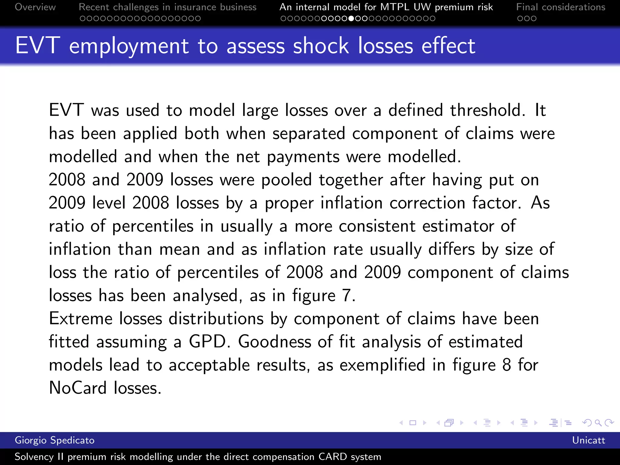 Overview     Recent challenges in insurance business   An internal model for MTPL UW premium risk   Final considerations



EVT employment to assess shock losses eﬀect

       EVT was used to model large losses over a deﬁned threshold. It
       has been applied both when separated component of claims were
       modelled and when the net payments were modelled.
       2008 and 2009 losses were pooled together after having put on
       2009 level 2008 losses by a proper inﬂation correction factor. As
       ratio of percentiles in usually a more consistent estimator of
       inﬂation than mean and as inﬂation rate usually diﬀers by size of
       loss the ratio of percentiles of 2008 and 2009 component of claims
       losses has been analysed, as in ﬁgure 7.
       Extreme losses distributions by component of claims have been
       ﬁtted assuming a GPD. Goodness of ﬁt analysis of estimated
       models lead to acceptable results, as exempliﬁed in ﬁgure 8 for
       NoCard losses.

Giorgio Spedicato                                                                                               Unicatt
Solvency II premium risk modelling under the direct compensation CARD system
 