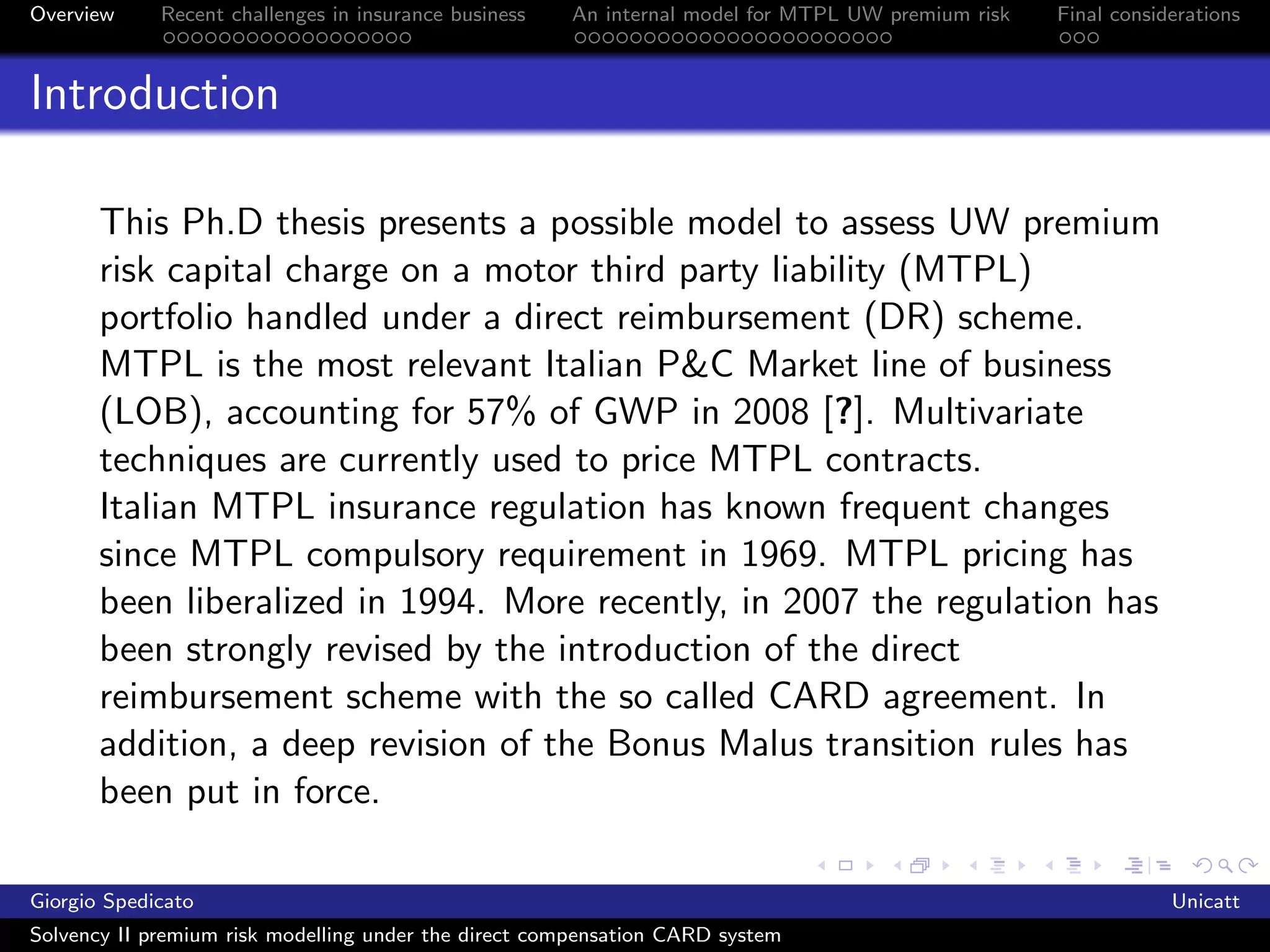 Overview     Recent challenges in insurance business   An internal model for MTPL UW premium risk   Final considerations



Introduction

       This Ph.D thesis presents a possible model to assess UW premium
       risk capital charge on a motor third party liability (MTPL)
       portfolio handled under a direct reimbursement (DR) scheme.
       MTPL is the most relevant Italian P&C Market line of business
       (LOB), accounting for 57% of GWP in 2008 [?]. Multivariate
       techniques are currently used to price MTPL contracts.
       Italian MTPL insurance regulation has known frequent changes
       since MTPL compulsory requirement in 1969. MTPL pricing has
       been liberalized in 1994. More recently, in 2007 the regulation has
       been strongly revised by the introduction of the direct
       reimbursement scheme with the so called CARD agreement. In
       addition, a deep revision of the Bonus Malus transition rules has
       been put in force.

Giorgio Spedicato                                                                                               Unicatt
Solvency II premium risk modelling under the direct compensation CARD system
 