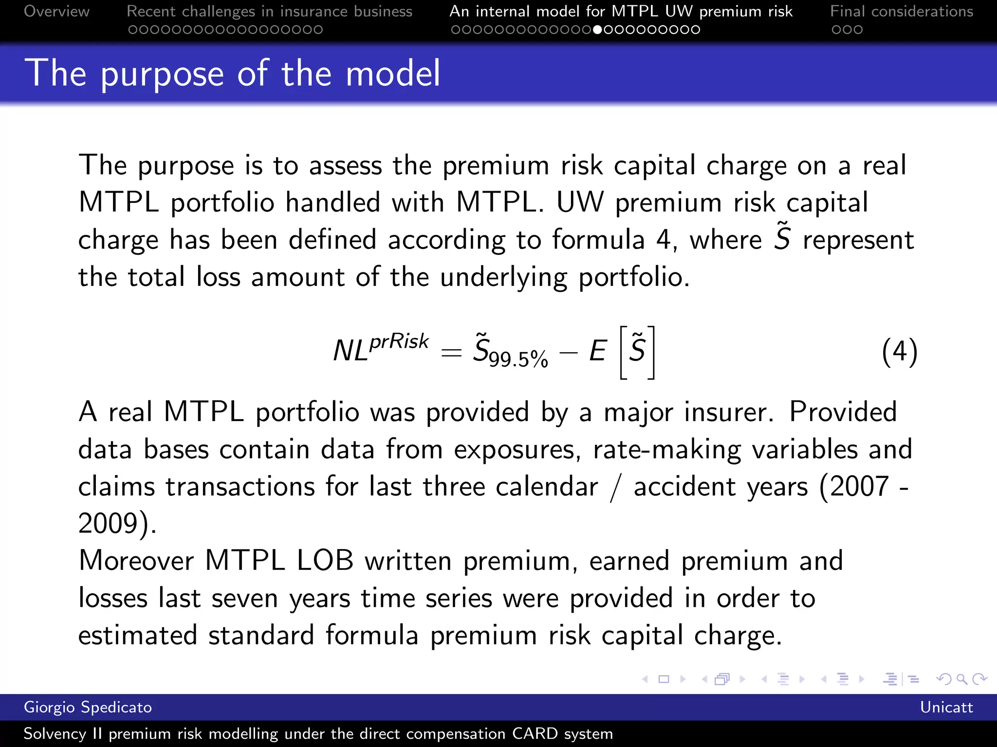 Overview     Recent challenges in insurance business   An internal model for MTPL UW premium risk   Final considerations



The purpose of the model

       The purpose is to assess the premium risk capital charge on a real
       MTPL portfolio handled with MTPL. UW premium risk capital
                                                              ˜
       charge has been deﬁned according to formula 4, where S represent
       the total loss amount of the underlying portfolio.

                                                   ˜          ˜
                                        NLprRisk = S99.5% − E S                                            (4)

       A real MTPL portfolio was provided by a major insurer. Provided
       data bases contain data from exposures, rate-making variables and
       claims transactions for last three calendar / accident years (2007 -
       2009).
       Moreover MTPL LOB written premium, earned premium and
       losses last seven years time series were provided in order to
       estimated standard formula premium risk capital charge.

Giorgio Spedicato                                                                                                Unicatt
Solvency II premium risk modelling under the direct compensation CARD system
 