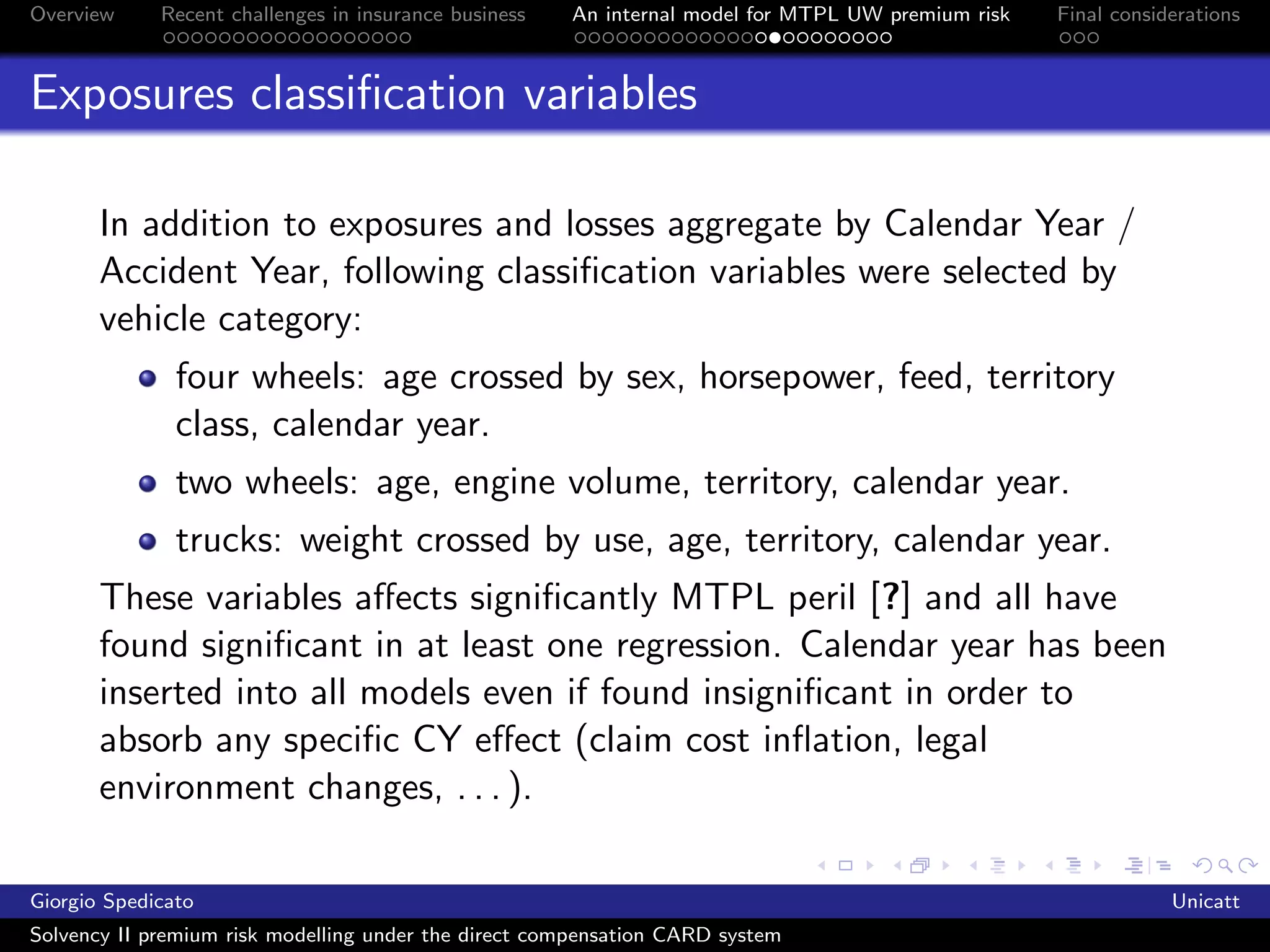 Overview     Recent challenges in insurance business   An internal model for MTPL UW premium risk   Final considerations



Exposures classiﬁcation variables

       In addition to exposures and losses aggregate by Calendar Year /
       Accident Year, following classiﬁcation variables were selected by
       vehicle category:
               four wheels: age crossed by sex, horsepower, feed, territory
               class, calendar year.
               two wheels: age, engine volume, territory, calendar year.
               trucks: weight crossed by use, age, territory, calendar year.
       These variables aﬀects signiﬁcantly MTPL peril [?] and all have
       found signiﬁcant in at least one regression. Calendar year has been
       inserted into all models even if found insigniﬁcant in order to
       absorb any speciﬁc CY eﬀect (claim cost inﬂation, legal
       environment changes, . . . ).

Giorgio Spedicato                                                                                               Unicatt
Solvency II premium risk modelling under the direct compensation CARD system
 