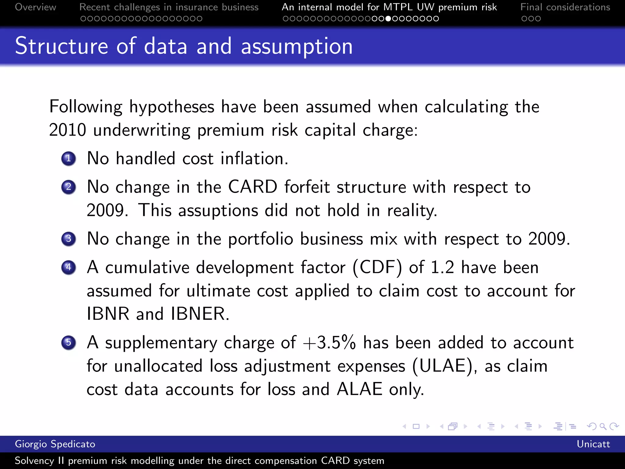 Overview       Recent challenges in insurance business   An internal model for MTPL UW premium risk   Final considerations



Structure of data and assumption

       Following hypotheses have been assumed when calculating the
       2010 underwriting premium risk capital charge:
           1    No handled cost inﬂation.
           2    No change in the CARD forfeit structure with respect to
                2009. This assuptions did not hold in reality.
           3    No change in the portfolio business mix with respect to 2009.
           4    A cumulative development factor (CDF) of 1.2 have been
                assumed for ultimate cost applied to claim cost to account for
                IBNR and IBNER.
           5    A supplementary charge of +3.5% has been added to account
                for unallocated loss adjustment expenses (ULAE), as claim
                cost data accounts for loss and ALAE only.

Giorgio Spedicato                                                                                                 Unicatt
Solvency II premium risk modelling under the direct compensation CARD system
 