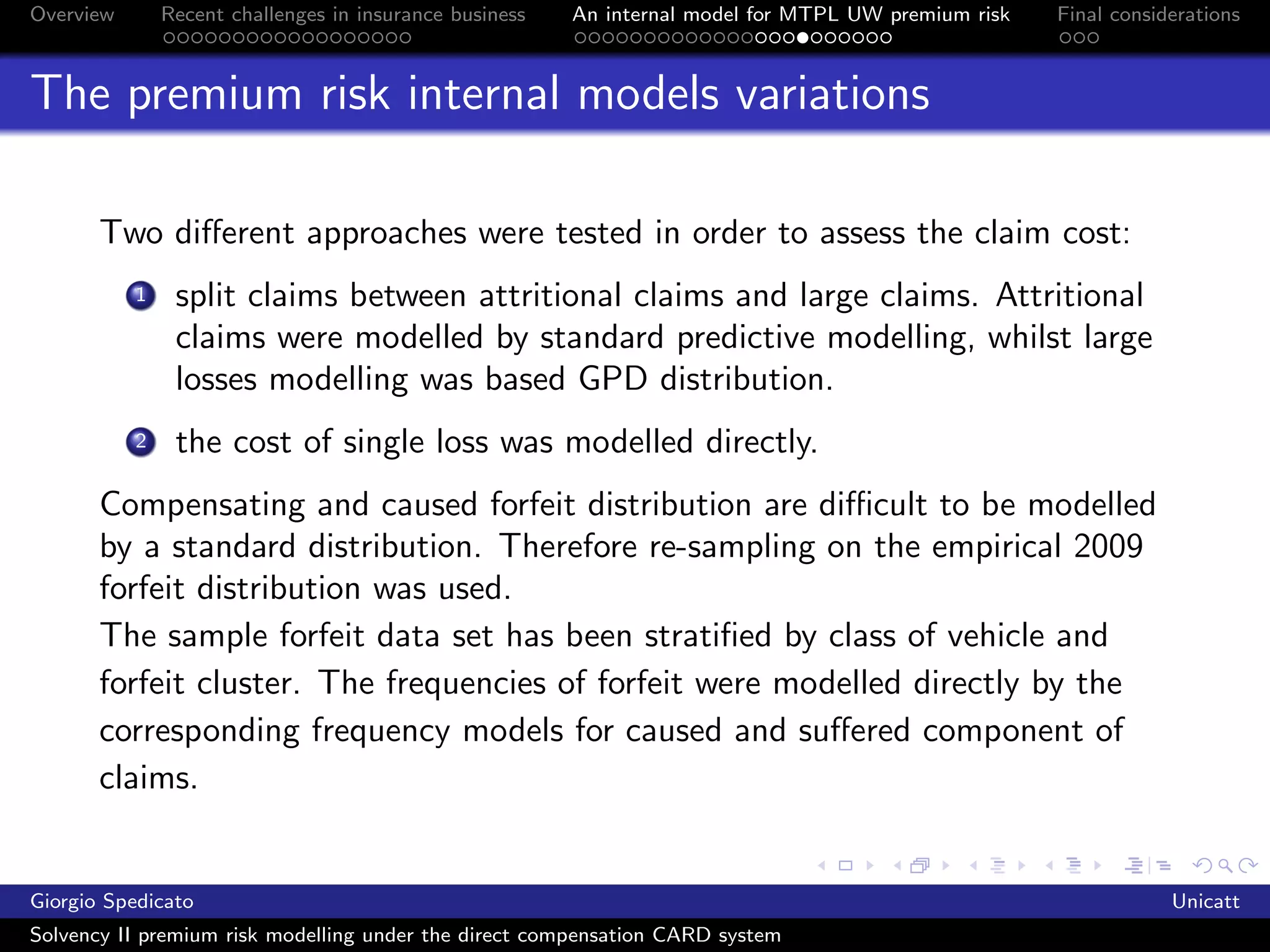 Overview       Recent challenges in insurance business   An internal model for MTPL UW premium risk   Final considerations



The premium risk internal models variations

       Two diﬀerent approaches were tested in order to assess the claim cost:
           1    split claims between attritional claims and large claims. Attritional
                claims were modelled by standard predictive modelling, whilst large
                losses modelling was based GPD distribution.
           2    the cost of single loss was modelled directly.
       Compensating and caused forfeit distribution are diﬃcult to be modelled
       by a standard distribution. Therefore re-sampling on the empirical 2009
       forfeit distribution was used.
       The sample forfeit data set has been stratiﬁed by class of vehicle and
       forfeit cluster. The frequencies of forfeit were modelled directly by the
       corresponding frequency models for caused and suﬀered component of
       claims.


Giorgio Spedicato                                                                                                 Unicatt
Solvency II premium risk modelling under the direct compensation CARD system
 