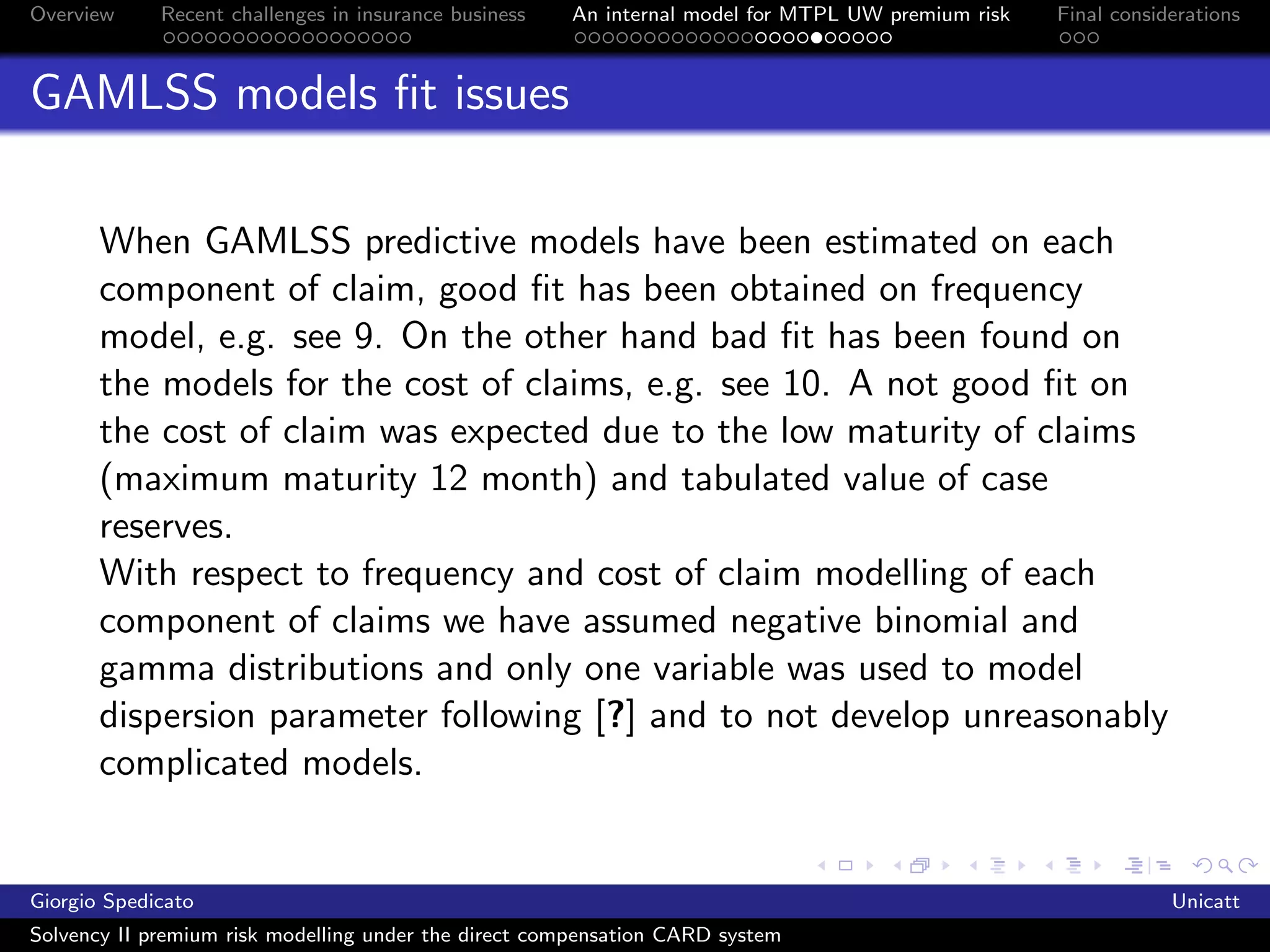 Overview     Recent challenges in insurance business   An internal model for MTPL UW premium risk   Final considerations



GAMLSS models ﬁt issues

       When GAMLSS predictive models have been estimated on each
       component of claim, good ﬁt has been obtained on frequency
       model, e.g. see 9. On the other hand bad ﬁt has been found on
       the models for the cost of claims, e.g. see 10. A not good ﬁt on
       the cost of claim was expected due to the low maturity of claims
       (maximum maturity 12 month) and tabulated value of case
       reserves.
       With respect to frequency and cost of claim modelling of each
       component of claims we have assumed negative binomial and
       gamma distributions and only one variable was used to model
       dispersion parameter following [?] and to not develop unreasonably
       complicated models.


Giorgio Spedicato                                                                                               Unicatt
Solvency II premium risk modelling under the direct compensation CARD system
 