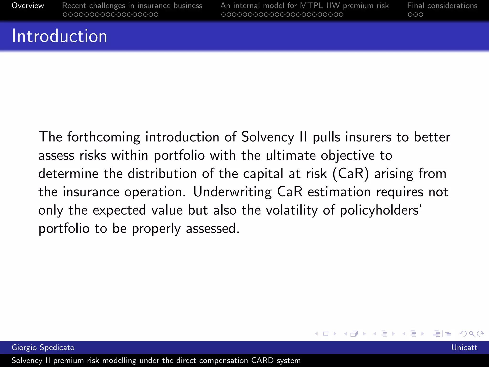 Overview     Recent challenges in insurance business   An internal model for MTPL UW premium risk   Final considerations



Introduction




       The forthcoming introduction of Solvency II pulls insurers to better
       assess risks within portfolio with the ultimate objective to
       determine the distribution of the capital at risk (CaR) arising from
       the insurance operation. Underwriting CaR estimation requires not
       only the expected value but also the volatility of policyholders’
       portfolio to be properly assessed.




Giorgio Spedicato                                                                                               Unicatt
Solvency II premium risk modelling under the direct compensation CARD system
 