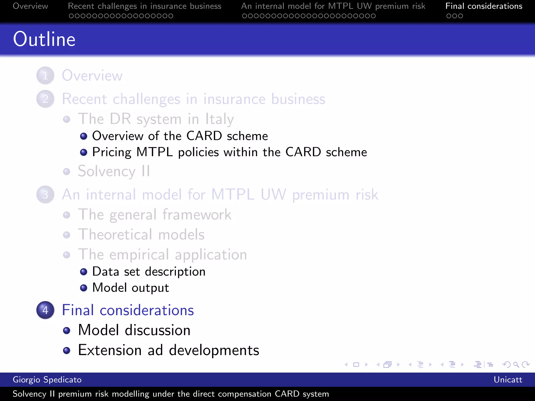 Overview     Recent challenges in insurance business   An internal model for MTPL UW premium risk   Final considerations



Outline
       1    Overview
       2    Recent challenges in insurance business
              The DR system in Italy
                    Overview of the CARD scheme
                    Pricing MTPL policies within the CARD scheme
              Solvency II
       3    An internal model for MTPL UW premium risk
              The general framework
              Theoretical models
              The empirical application
                    Data set description
                    Model output
       4    Final considerations
              Model discussion
              Extension ad developments
Giorgio Spedicato                                                                                               Unicatt
Solvency II premium risk modelling under the direct compensation CARD system
 