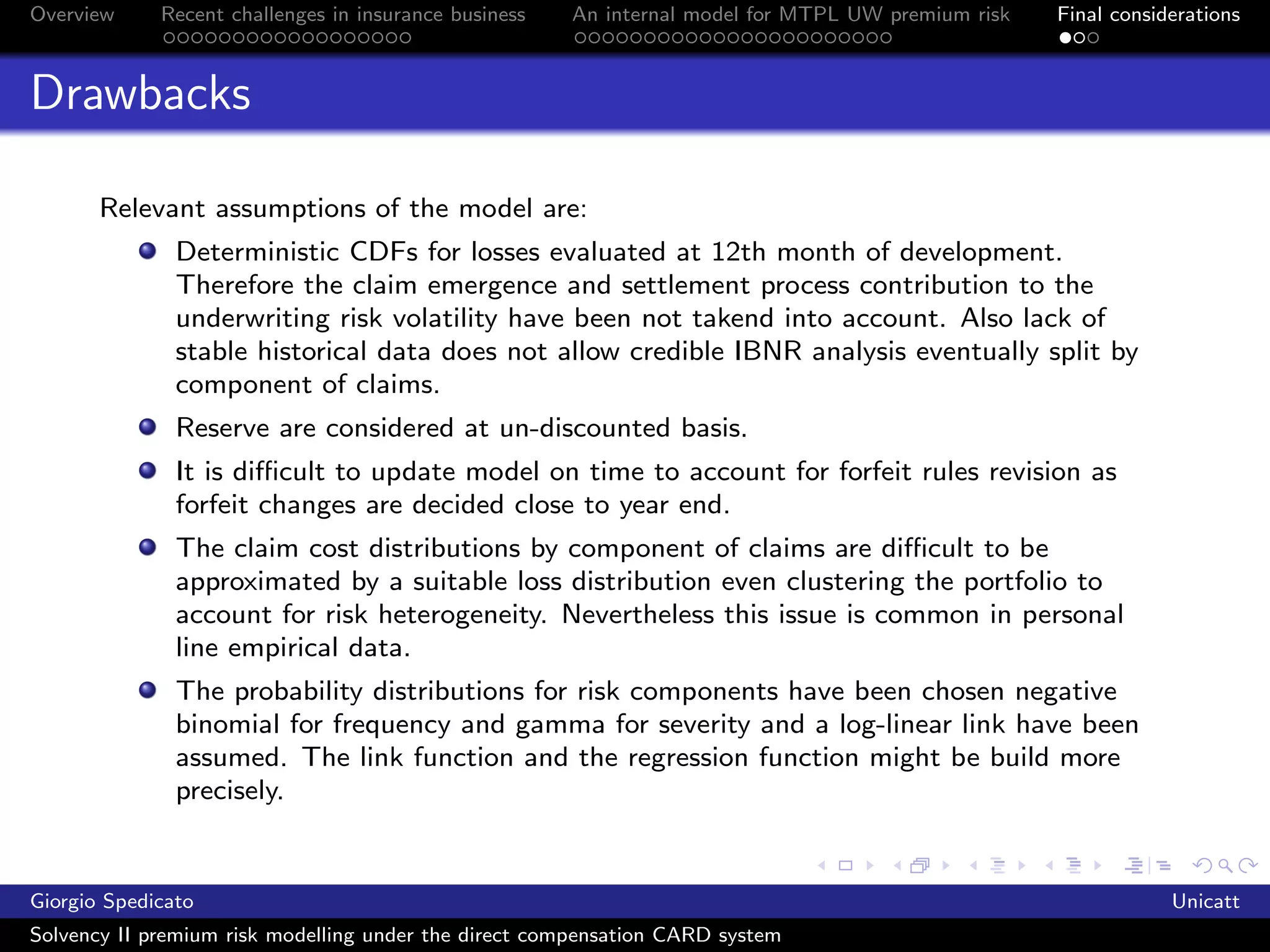 Overview     Recent challenges in insurance business   An internal model for MTPL UW premium risk   Final considerations



Drawbacks

       Relevant assumptions of the model are:
               Deterministic CDFs for losses evaluated at 12th month of development.
               Therefore the claim emergence and settlement process contribution to the
               underwriting risk volatility have been not takend into account. Also lack of
               stable historical data does not allow credible IBNR analysis eventually split by
               component of claims.
               Reserve are considered at un-discounted basis.
               It is diﬃcult to update model on time to account for forfeit rules revision as
               forfeit changes are decided close to year end.
               The claim cost distributions by component of claims are diﬃcult to be
               approximated by a suitable loss distribution even clustering the portfolio to
               account for risk heterogeneity. Nevertheless this issue is common in personal
               line empirical data.
               The probability distributions for risk components have been chosen negative
               binomial for frequency and gamma for severity and a log-linear link have been
               assumed. The link function and the regression function might be build more
               precisely.


Giorgio Spedicato                                                                                               Unicatt
Solvency II premium risk modelling under the direct compensation CARD system
 