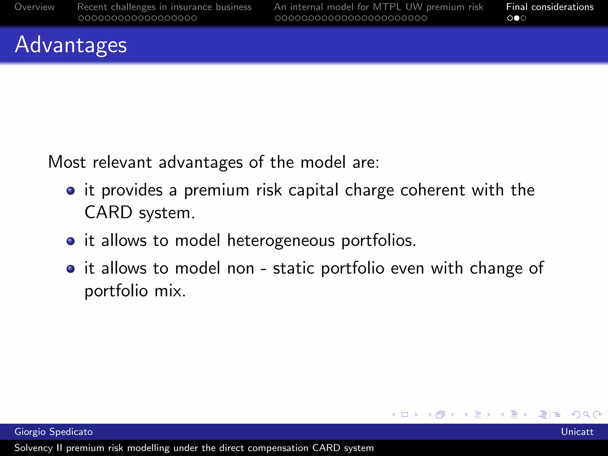 Overview     Recent challenges in insurance business   An internal model for MTPL UW premium risk   Final considerations



Advantages



       Most relevant advantages of the model are:
               it provides a premium risk capital charge coherent with the
               CARD system.
               it allows to model heterogeneous portfolios.
               it allows to model non - static portfolio even with change of
               portfolio mix.




Giorgio Spedicato                                                                                               Unicatt
Solvency II premium risk modelling under the direct compensation CARD system
 