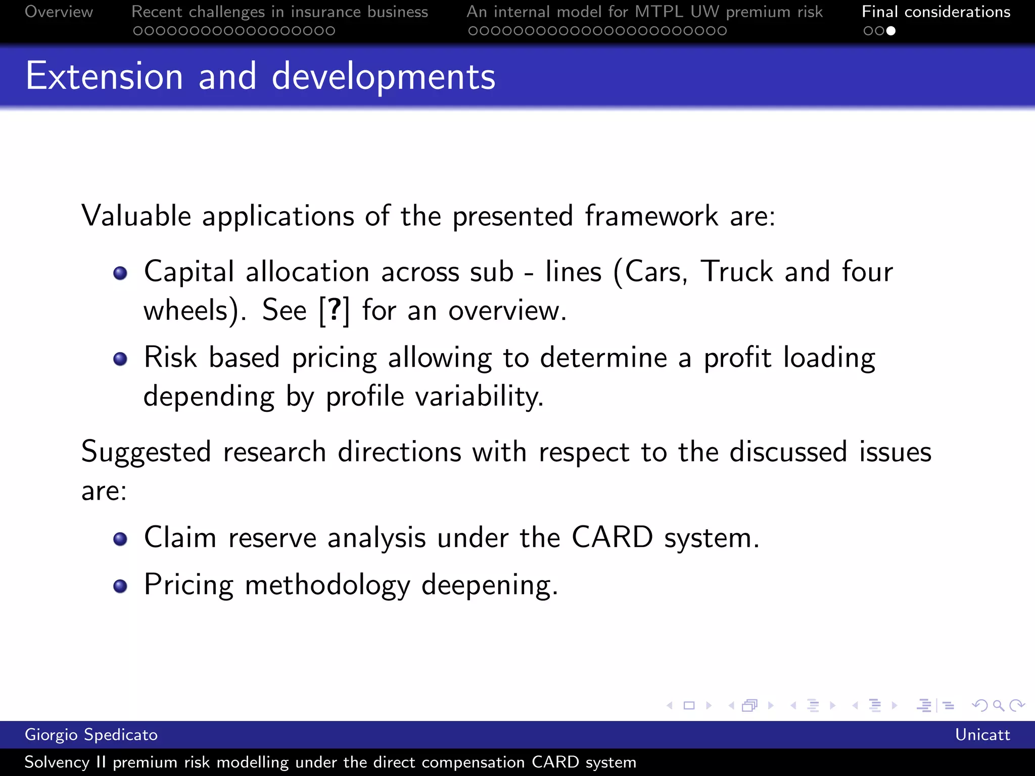 Overview     Recent challenges in insurance business   An internal model for MTPL UW premium risk   Final considerations



Extension and developments


       Valuable applications of the presented framework are:
               Capital allocation across sub - lines (Cars, Truck and four
               wheels). See [?] for an overview.
               Risk based pricing allowing to determine a proﬁt loading
               depending by proﬁle variability.
       Suggested research directions with respect to the discussed issues
       are:
               Claim reserve analysis under the CARD system.
               Pricing methodology deepening.



Giorgio Spedicato                                                                                               Unicatt
Solvency II premium risk modelling under the direct compensation CARD system
 