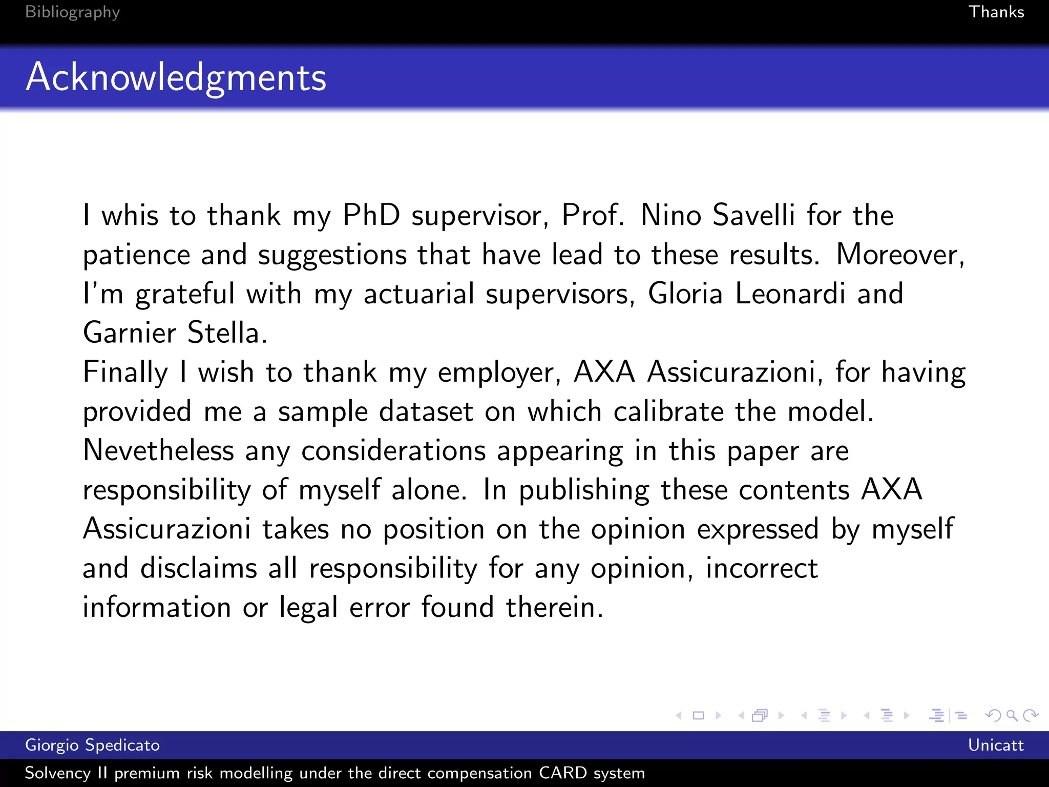 Bibliography                                                                   Thanks



Acknowledgments


       I whis to thank my PhD supervisor, Prof. Nino Savelli for the
       patience and suggestions that have lead to these results. Moreover,
       I’m grateful with my actuarial supervisors, Gloria Leonardi and
       Garnier Stella.
       Finally I wish to thank my employer, AXA Assicurazioni, for having
       provided me a sample dataset on which calibrate the model.
       Nevetheless any considerations appearing in this paper are
       responsibility of myself alone. In publishing these contents AXA
       Assicurazioni takes no position on the opinion expressed by myself
       and disclaims all responsibility for any opinion, incorrect
       information or legal error found therein.



Giorgio Spedicato                                                              Unicatt
Solvency II premium risk modelling under the direct compensation CARD system
 