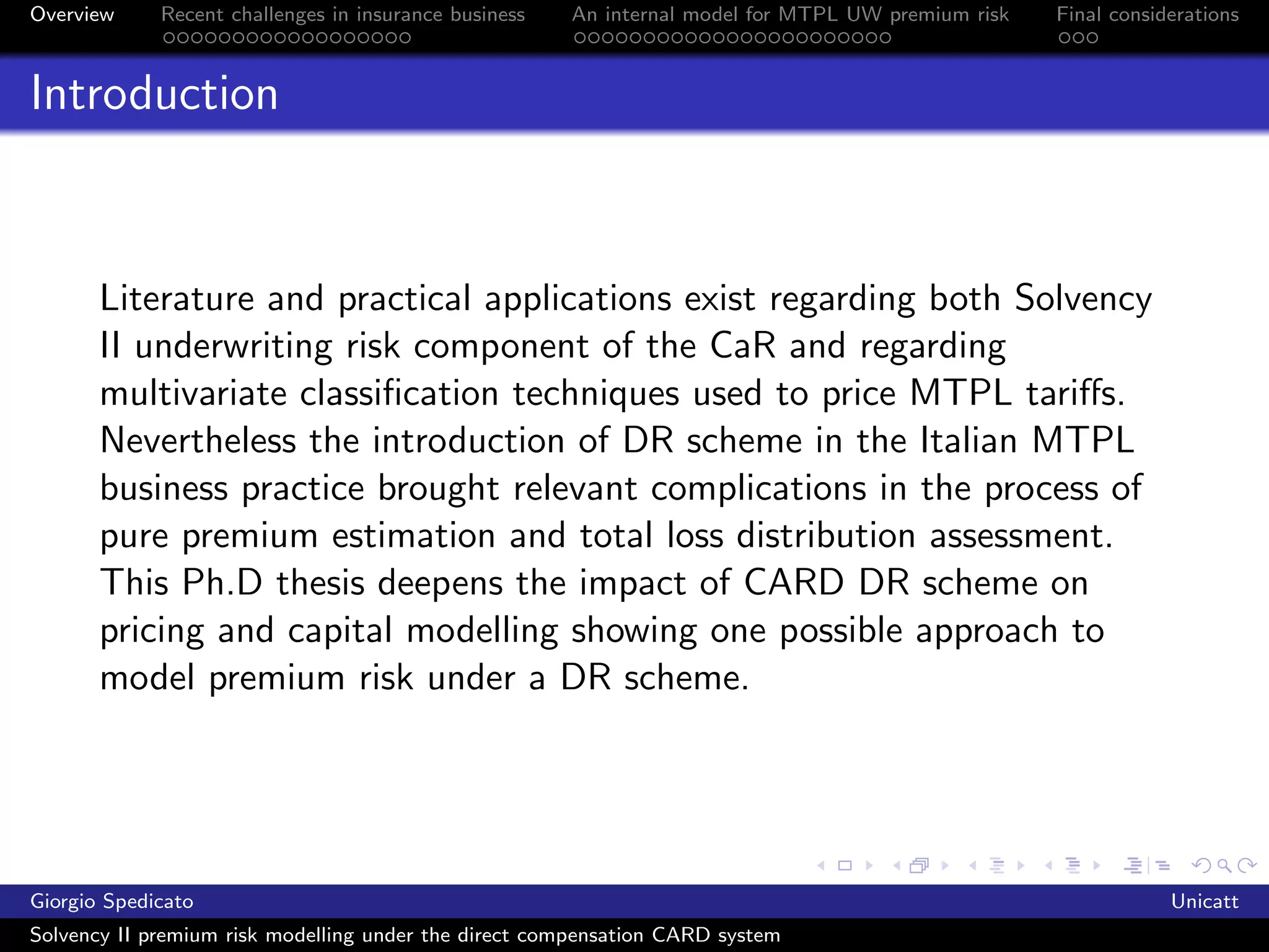 Overview     Recent challenges in insurance business   An internal model for MTPL UW premium risk   Final considerations



Introduction



       Literature and practical applications exist regarding both Solvency
       II underwriting risk component of the CaR and regarding
       multivariate classiﬁcation techniques used to price MTPL tariﬀs.
       Nevertheless the introduction of DR scheme in the Italian MTPL
       business practice brought relevant complications in the process of
       pure premium estimation and total loss distribution assessment.
       This Ph.D thesis deepens the impact of CARD DR scheme on
       pricing and capital modelling showing one possible approach to
       model premium risk under a DR scheme.




Giorgio Spedicato                                                                                               Unicatt
Solvency II premium risk modelling under the direct compensation CARD system
 