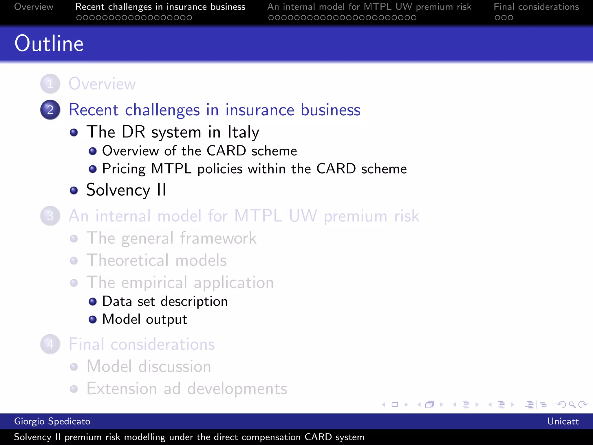 Overview     Recent challenges in insurance business   An internal model for MTPL UW premium risk   Final considerations



Outline
       1    Overview
       2    Recent challenges in insurance business
              The DR system in Italy
                    Overview of the CARD scheme
                    Pricing MTPL policies within the CARD scheme
              Solvency II
       3    An internal model for MTPL UW premium risk
              The general framework
              Theoretical models
              The empirical application
                    Data set description
                    Model output
       4    Final considerations
              Model discussion
              Extension ad developments
Giorgio Spedicato                                                                                               Unicatt
Solvency II premium risk modelling under the direct compensation CARD system
 
