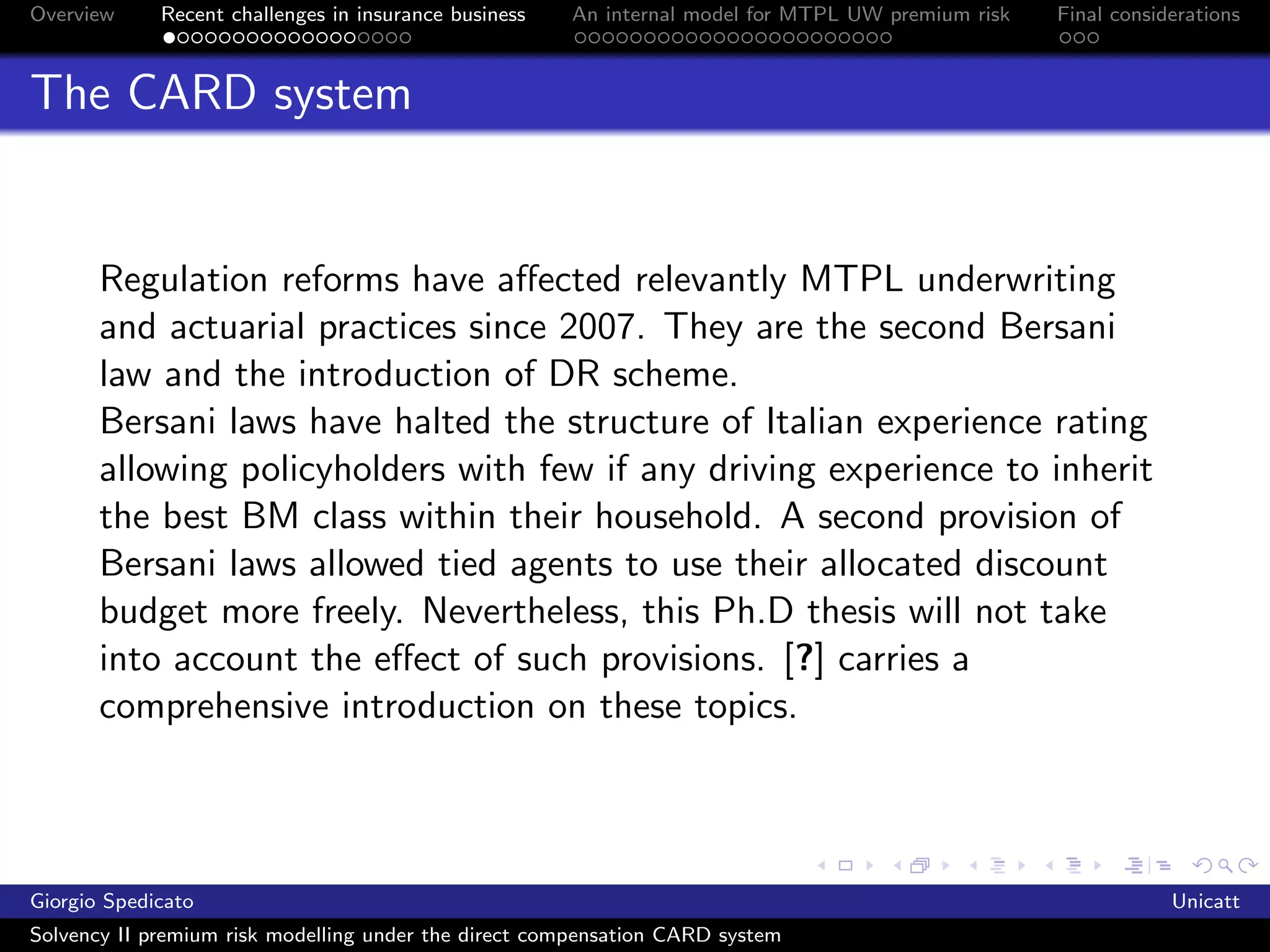 Overview     Recent challenges in insurance business   An internal model for MTPL UW premium risk   Final considerations



The CARD system


       Regulation reforms have aﬀected relevantly MTPL underwriting
       and actuarial practices since 2007. They are the second Bersani
       law and the introduction of DR scheme.
       Bersani laws have halted the structure of Italian experience rating
       allowing policyholders with few if any driving experience to inherit
       the best BM class within their household. A second provision of
       Bersani laws allowed tied agents to use their allocated discount
       budget more freely. Nevertheless, this Ph.D thesis will not take
       into account the eﬀect of such provisions. [?] carries a
       comprehensive introduction on these topics.



Giorgio Spedicato                                                                                               Unicatt
Solvency II premium risk modelling under the direct compensation CARD system
 