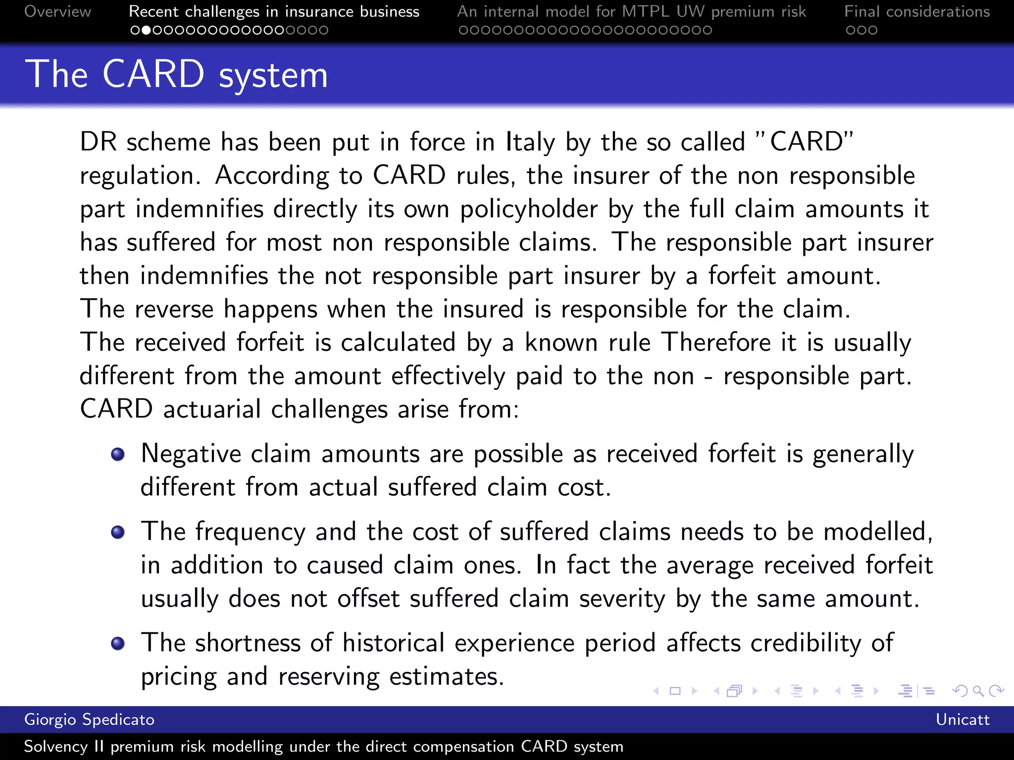 Overview     Recent challenges in insurance business   An internal model for MTPL UW premium risk   Final considerations



The CARD system
       DR scheme has been put in force in Italy by the so called ”CARD”
       regulation. According to CARD rules, the insurer of the non responsible
       part indemniﬁes directly its own policyholder by the full claim amounts it
       has suﬀered for most non responsible claims. The responsible part insurer
       then indemniﬁes the not responsible part insurer by a forfeit amount.
       The reverse happens when the insured is responsible for the claim.
       The received forfeit is calculated by a known rule Therefore it is usually
       diﬀerent from the amount eﬀectively paid to the non - responsible part.
       CARD actuarial challenges arise from:
               Negative claim amounts are possible as received forfeit is generally
               diﬀerent from actual suﬀered claim cost.
               The frequency and the cost of suﬀered claims needs to be modelled,
               in addition to caused claim ones. In fact the average received forfeit
               usually does not oﬀset suﬀered claim severity by the same amount.
               The shortness of historical experience period aﬀects credibility of
               pricing and reserving estimates.
               Regulatory environment frequently changes, especially in forfeit
Giorgio Spedicato                                                                                               Unicatt
Solvency II premium risk modelling under the direct compensation CARD system
 