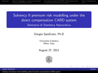 Overview     Recent challenges in insurance business   An internal model for MTPL UW premium risk   Final considerations




              Solvency II premium risk modelling under the
                   direct compensation CARD system
                                 Seminario di Statistica Assicurativa


                                          Giorgio Spedicato, Ph.D

                                                  Universit´ Cattolica
                                                           a
                                                      Milan, Italy


                                                 August 27, 2011




Giorgio Spedicato                                                                                               Unicatt
Solvency II premium risk modelling under the direct compensation CARD system
 