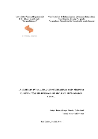 LA GERENCIA INTERACTIVA COMO ESTRATEGIA PARA MEJORAR
EL DESEMPEÑO DEL PERSONAL DE RECURSOS HUMANOS DEL
I.A.P.E.C.
Autor: Lcdo. Ortega Pineda, Pedro José
Tutor: MSc. Víctor Vivas
San Carlos, Marzo 2016
Universidad Nacional Experimental
de los Llanos Occidentales
“Ezequiel Zamora”
LA UNIVERSIDAD QUE SIEMBRA
Vicerrectorado de Infraestructura y Procesos Industriales
Coordinación Área de Postgrado
Postgrado en Administración Mención Gerencia General
 