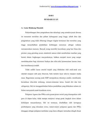 Authorized by: www.forumpenelitian.blogspot.com 1




                                     BAB I

                                PENDAHULUAN



A. Latar Belakang Masalah

     Perkembangan ilmu pengetahuan dan teknologi yang semakin pesat dewasa

ini menuntut moralitas dan paham kebangsaan yang tinggi, sebab ilmu dan

pengetahuan yang tidak dibarengi dengan tingkat keimanan dan moralitas yang

tinggi   menyebabkan   pendidikan     kehilangan   esensinya   sebagai   wahana

memanusiakan manusia. Banyak orang memiliki kecerdasan yang luar biasa dan

prestasi yang gemilang secara akademik namun tidak memberikan manfaat yang

berarti dalam lingkungan masyarakatnya, bahkan menjadi racun yang sangat

membahayakan bagi eksistensi budaya dan nilai-nilai kemanusiaan karena iman

dan moralitasnya rendah.

     Tidak sedikit kasus amoral terjadi yang dilakukan oleh anak-anak usia

sekolah maupun oleh para ilmuwan, baik melalui layar televisi maupun media

masa. Bagaimana seorang anak SMP memperkosa rekannya sendiri, membunuh,

kecanduan obat-obat terlarang, minum-minuman keras, bunuh diri dan lain

sebagainya. Hal ini menggambarkan bahwa pendidikan yang dilakukan selama ini

belum menyentuh ranah kesadaran siswa.

     Pelajaran Agama dan PPKn serta pesan-pesan moral yang disampaikan oleh

guru di depan kelas, tidak mampu menjiwai setiap gerak langkah siswa dalam

kehidupan masyarakatnya. Hal ini tentunya, disebabkan oleh keringnya

pembelajaran yang dirasakan siswa, materi-materi pelajaran agama dan PPKn

dianggap sebagai pelajaran tambahan yang harus dihapal, kemudian ditagih disaat
 